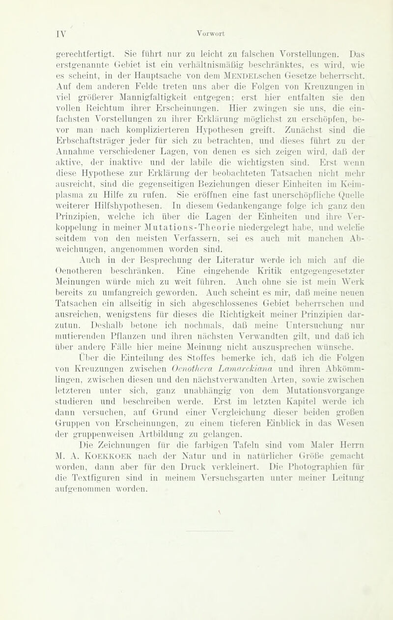 XV Vorwort gf'i'echtferti<;t. Sie führt nur zu leicht zu falschen Vorstelluunren. Das erstgenauute Gebiet ist ein verhältnismäßig beschränktes, es wird, wie es scheint, in der Hauptsache von dem >rENT)ELschen Gesetze behen-scht. Auf dem anderen Felde treten uns aber die Folgen von Kreuzungen in viel gnißerer Mannigfaltigkeit entgegen; erst hier entfalten sie den vollen Reichtum ihrer Erscheinungen. Hier zwingen sie uns. die ein- fachsten Vorstelluugi^n zu iiirer Erklärung mriglichst zu erschöpfen, be- vor mau nach komplizierteren Hypothesen greift. Zunächst sind die Erbschaftsträger jeder für sich zu betrachten, und dieses führt zu der Annahme verschiedener Lagen, von denen es sich zeigen wird, daß der aktive, der inaktive und der labile die wichtigsten sind. Erst wenn diese Hypothese zui- Erklärung der l>eobachteten Tatsachen nicht mehr ausreicht, sind die gegenseitigen Beziehungen dieser Einheiten im Keiui- plasma zu Hilfe zu rufen. Sie eröffnen eine fast unerschöpfliche Quelle weiterer Hilfshypothesen. In diesem Gedankengange folge ich ganz den Prinzipien, welche ich über die Lagen der Einheiten und ihre Ver- koppelung in meiner Mutations-Theorie niedergelegt habe, und welche seitdem von den meisten Verfassern, sei es auch mit manchen Ab- weichurigen, angenommen worden sind. Auch iu der Besprechung der Literatur werde ich mich auf die Ocnotheren Ijeschränken. T^ine eingehende Ivritik entgegengesetzter Meinungen würde mich zu weit führen. Auch ohne sie ist mein Werk bereits zu umfangreich geworden. Auch scheint es mir, daß meine neuen Tatsachen ein allseitig in sich abgeschlossenes Gebiet beherrschen und ausreichen, wenigstens für dieses die Richtigkeit meiner Prinzipien dar- zutun. Deshalb betone ich nochmals, daß meine Untersuchung mir mutierenden Pflanzen und ihren nächsten A'erwandten gilt, und daß ich über andere Fälle hier meine Meinung nicht auszusprechen wünsche. Üljer die Einteilung des Stoffes bemerke ich, daß ich die Folgen von Kreuzungen zwischen Oenot/icra Lamarckiana und ihren Abkömm- lingen, zwischen diesen und den nächstvei'wandteu Arten, sowie zwischen letzteren unter sich, ganz unabhängig von dem Mutationsvorgange studieren und beschreiben werde. Erst im letzteu Ivapitel werde ich dann versuchen, auf Grund einer Vergleichung dieser beiden großen Gruppen von Erscheinungen, zu einem tieferen Einblick in das Wesen der gruppenweisen Artbildung zu gelangen. Die Zeichnungen für die farbigen Tafeln sind vom Maler Herrn M. A. KOEIOCOEK nach der Natur und in natürlicliei- (iröße gen)acht worden, dann aber für den Druck verkleinert. Die Photographien für die Textfiguren sind iu meinem Versuchsgarten unter meiner Leitung aufgenommen worden.