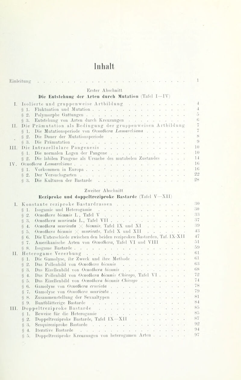 Inhalt Kinlcituii'; 11. 111. -IV) Erster Abschnitt IHo ErilistehiiiiK ilcr Arten (liircli Mut:iti<iii iTatVl 1- Isoliertc uiul gru pjifnweise ArtliiMung § 1. Fluktiiatiun uml Mutation § 2. Polymorphe (iattungpn § 3. Eutstflunif; von Arten iIiutIi Kreuzungen Die Priimutat iou als Bt-ilingung der gru|i pen weisen Artbilduni § 1. Die Mutationsperiode von Ocnolhera Lamarckiana § 2. Die Dauer der Mutationsperiode § 3. Die Priimutation Die Intrazellulare Pangenesis g 1. Die normalen Lagen der Pangene § 2. Die labilen Pangene als Ursache des niutabelen Zustaudes . . . V. Oenolhcra Lamarckiana § 1. Vorkommen in Europa . . . ' § 2. Der Versiuhsgarten § 3. Die Kulturen der Bastarde Zweiter Absehnitt Kt'ziproke und ddiipeltrcziprokc Uaslanld ('l'iilil V—XII) 1. Konstante reziproke liastard russeii § 1. § 2. 3. 4. 5. 6. 7. 8. § § § § § 11. H § § § § § § 8 III. I) 8 § § 8 Isügamie und Heterogaraie Oenolhcra biennis L , Tafel V Oenothera muricala L., Tafel VII Oenolhcra muricata ;< biennis. Tafel IX und XI Oenolhcra biennis ;< muricala, Tafel X und XII Die Unterschiede zwisidien den beiden reziproken Bastard Amerikanische Arten von Oenothera, Tafel VI und Vlll Isoganu' Bastarile cterogame Vcrerljung 1. Die (iamolyse, ihr 'Av/vrk und ihre Methode . . 2. Das Pollenliild von Oenothera biemiiK .... 3. Das Eizelleiibibl von Oewdhera biennis .... 4. Das l'iillenbild von Oenolhcra biennis (Jliicaija, Tali 5. Das Eizellenhild von Oenothera biennis China/o . 0. (jamolyBe von Oenothera cruriala 7. Gamulyse von Oenothera muricata H. Zufianimenstellung der Sexualtypen i). Iiuntblälterig(t Bastarde o p pel trezi proke Bastarde 1. Beweise für die Heterogamie 2. Doppeltrezipruke Bastarde, Tal'el IX XII 3. Kescjuirezipioke Bastarde 4. 11erativ<' Uastarde h. Doppeltreziproke Kreuzuiigi'u von belerogamen Art X-X ,s !) Hl 111 11 ii; 10 22 2S 30 3U .3.3 .37 3!) ^3 17 .'.1 .)'.! (U <>1 (;.3 7S 7'.l M 84 8.) 85 87 !I2 ',M !)7