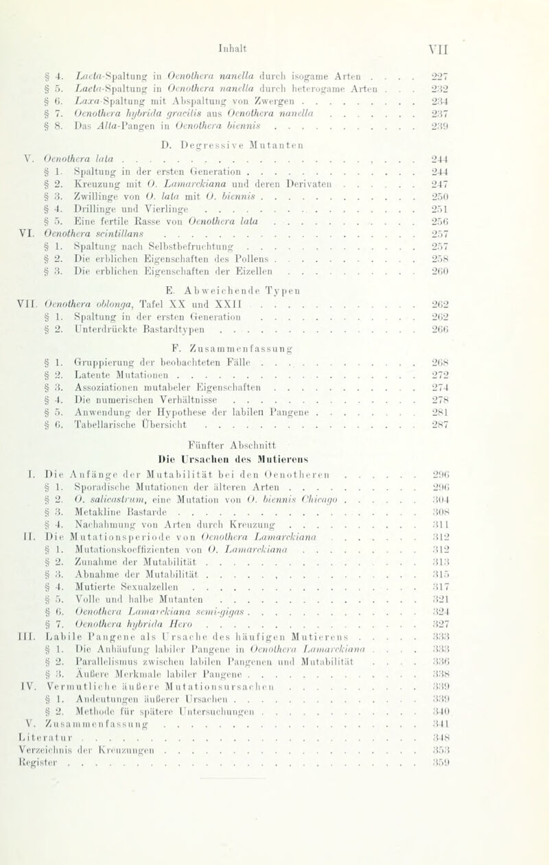 § 4. /.«('(rt-Spaltiin!; in Otnolfura naiulla durcii isogame Arten .... 227 § .5. /,at'/r/-S[ialtuni,' in OciKithcra iiiinclla liurfli lintirosfame Arten . . 2:f2 § (). /.c;.r« SpaltunfT niit AlispaltuMif von Zwergen 2.'i4 § 7. Oenoihera liijlirida gmciiis aus (Jenothcra nandla 237 § 8. Das .4/(a-Pangcn in Oenolhera hienni.s 239 D. Degressive Jlutanten V. Oenolhera Ulla , . . . 244 § 1. Spaltung in der ersten (ieneration 244 § 2. Kreuzung mit <). Lamarekiana uud deren Derivaten 247 § 3. Zwillinge von U. lata mit 0. biennis 250 § 4. Drillinge und Vierlinge 251 § 5. Eine fertile Rasse von Oenolhera lala ,. . . . 256 VI. Oenolhera scinliltans 257 § I. Spaltung nach Selbsthcfruehtung 257 § 2. Die erhlichen Eigenschaften des Pollens 258 § 3. Die erbliehen Eigensihal'ten der Eizellen 260 E. Abweichende Typen VII. Oenolhera ol,lon//a, Tafel XX und XXII 262 § 1. Spaltung in der ersten Generation 202 g 2. I'ntcnlriickte Rastardtypen 266 F. Zusammen las.sung § 1. Gruppierung der beobachteten Fälle 268 § 2. Latente Mutationen 272 § 3. Assoziationen mutabeler Eigenschaften 274 § 4. Die numerischen Verhältnisse 278 § 5. Anwendung der Hypothese der labilen l'angenc 281 § G. Tabellarische tjbcrsicht 287 Fünfter Abschnitt Die Ursat'hüii des Mutierciis 1. Die .Anfängi' der Mutabilität bei den (lenothcrcn 206 g 1. Sporadische Mutationen der älteren Arten 2!)6 § 2. O. salicaslrum, eine Mutation von O. hiennis Chinii/o 304 S 3. Metakline Bastarde 308 § 4. Nachahninng von Arten dnrrh Kreuzung 311 II. Die M n tat ionsperiode von Oenolhera Lamarclirmn 312 § 1. Mntationslioeftizicnten von O. TMmarrlciami 312 g 2. Zunahme der Mutabilität 313 S 3. Abnahme der Mntaldlität 315 g I. Mutierte Sexnalzellen 317 S .'i. \'olli- lind halbe Mutanten 321 § (i. Oenolhera Lainau-klana senii-ijiijas .324 t? 7. Oenolhera hi/hriila Hero 327 III. Laliile l'angene als Irsaclie des häufigen Mutiercns 3.33 i; I. Die -Anhäufung labiler l'angenc in Oenolhera L<i)iiarrkiiinn .... 333 S 2. l'arallclismns zwischen labilen l'augcncu nmi Mcitubilität .... 3.36 § .3. AulJci<' Merkmale labiler l'angene 338 IV. Verriiutliche äuUere M utatioTisnrsac licn 339 4j 1. Andeutungen äuliercr Ursachen 3.39 S 2. Methode für spätere l'ntersueluingen 340 V. Zusammenfassung 341 Litcralur 348 Verzeiiluiis der Kreuzungen 353 Kegisler 359