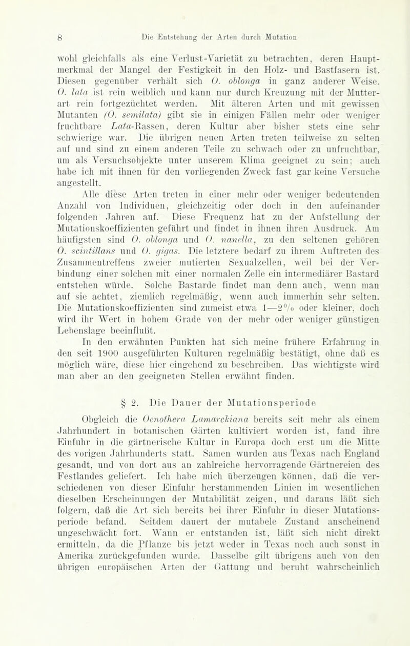 wohl grleiehfalls als eine Verlust-Varietät zu betrachten, deren Haupt- merkmal der Mangel der Festigkeit in den Holz- und Bastfasern ist. Diesen gegenüber verhält sich 0. ohlonga in ganz anderer Weise. 0. lata ist rein weiblich und kann nur durch Kreuzung mit der Mutter- art rein fortgezüchtet werden. Mit älteren Arten und mit gewissen Mutanten (0. semilata) gibt sie in einigen Fällen mehr oder weniger fruclitbari' Lrt/rt-Rassen, deren Kultur aber bishei' stets eine sehr schwierige war. Die übrigen neuen Arten treten teilweise zu selten auf und sind zu einem anderen Teile zu schwach oder zu unfruchtbar, um als Versuchsobjekte unter unserem Klima geeignet zu sein: auch habe ich mit ihnen für den vorliegenden Zweck fast gar keine Versuche angestellt. Alle diese Arten treten in einer mehr oder weniger bedeutenden Anzahl von Individuen, gleichzeitig oder doch in den aufeinander folgenden Jahren auf. Diese Frequenz hat zu der Aufstellung der Mutafionskoeffizienten geführt und findet in ihnen ilinni Ausdruck. Am häufigsten sind 0. ohlonga und (>. nandln, zu den seltenen gehören 0. scintillans und 0. gigas. Die letztere bedarf zu ihrem Auftreten des Zusammentreffens zweier mutierten Sexualzellen, weil bei der Ver- bindung einer solchen mit einer normalen Zelle ein intermediärer Bastard entstehen würde. Solche Bastarde findet man denn auch, wenn man auf sie achtet, ziemlich regelmäßig, wenn auch immerhin sehr selten. Die Mutationskoeffizienten sind zumeist etwa 1—2''/o oder kleiner, doch wird ihr Wert in hohem Grade von der mehr oder weniger günstigen Lebenslage beeinflußt. In den erwähnten Punkten hat sich meine frühere Erfahrung in den seit 1900 ausgeführten Kulturen regelmäßig bestätigt, ohne daß es möglich wäre, diese hier eingehend zu beschreiben. Das wichtigste wird man aber an den geeigneten Stellen erwähnt finden. § 2. Die Dauer der Mutationsperiode Obgleich die Oenothera Lamarc'kiaiia bereits seit mein- als einem Jahrhundert in botanisciien Gärten kultiviert worden ist, fand ihre Einfuhr in die gärtnerische Kultur in Euroi)a doch erst um die Mitte des vorigen Jahrhunderts statt. Samen wurden aus Texas nach England gesandt, und von dort aus an zahlreiche hervorragende Gärtuereien des Festlandes geliefert. Ich habe mich überzeugen können, daß die ver- schiedenen von dieser Einfuhr herstammenden Linien im wesentlichen dieselben Erscheinungen der Mutabilität zeigen, und daraus läßt sich folgern, daß die Art sich bereits bei ihrer Einfuhr in dieser Mutations- periode befand. Seitdem dauert der mutabele Zustand anscheinend ungeschwächt fort. Wann er entstanden ist, läßt sich nicht direkt ermitteln, da die Pflanze bis jetzt weder in Texas noch auch sonst in Amerika zurückgefunden wurde. Dasselbe gilt übrigens auch von den übrigen europäischen Arten der Gattung und beruht wahrscheinlich