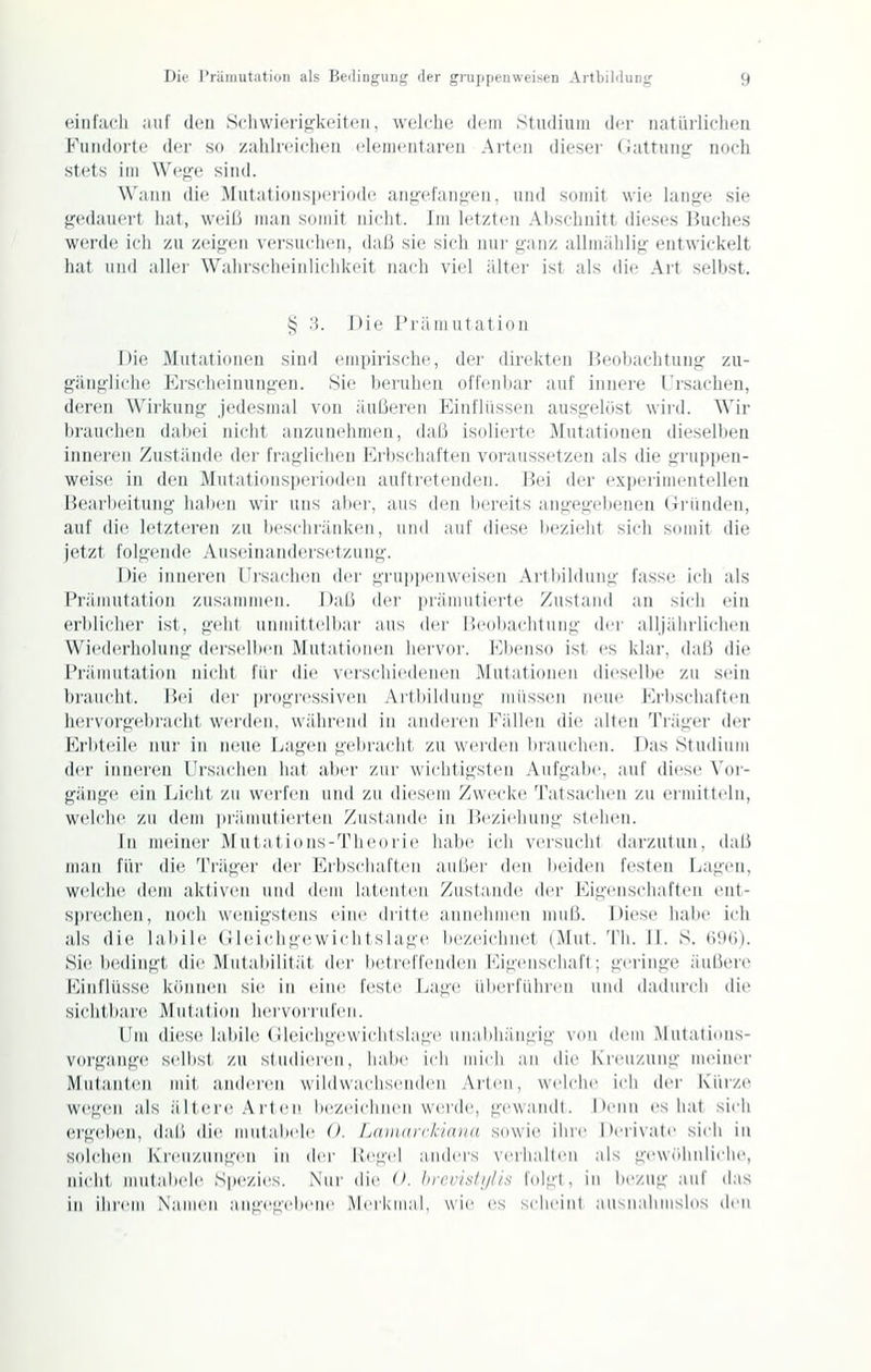 einl;ich auf den Scliwifri^kcitcii. welche dem Studium der natürlichen Fundorte der so zuhlreicheu elementaren Arten dieser Gattung noch stets im Wege sind. Wann die Mutationsperiode angefangen, und somit wie lange sie gedauert iiat, weil) man somit nicht. Im letzten Abschnitt dieses Buches werde ich zu zeigen \('rsuchen, daß sie sich nur ganz allmählig entwickelt hat Mild aller Walirsrlicinliclikcit nach viel älter ist als die Art selbst. ij 3. Die Prämutation Die Mutationen sind empirische, der direkten Heobaclitung zu- gängliche Erscheinungen. Sie beruhen offenbar auf innere l'rsachen, deren Wirkung jedesmal von äußeren Einflüssen ausgelöst wiid. Wir brauchen dabei nicht anzunehmen, daß isolierte Mutaticuien dieselben inneren Zustände der fraglichen Erbschaften voraussetzen als die gruppen- weise in den Mutationsperioden auftretenden. Bei der experimentellen Bearbeitung haben wir uns aber, aus den bereits angegebenen (xriinden, auf die letzteren zu bescln-äidveii, iiinl auf diese bezieht sich somit die jetzt folgende Auseinandersetzung. Die inneren Ursachen der gruppenweisen .\rtbildnng fasse ich als Präiiiiitatioii ziisamiiieii. Daß der prämiitierte Zustand an sich ein erblicher ist, geht unmittelbar aus der Heobaclitung der alljährlichen Wiederholung derselben Mutationen hervor. Ebenso ist es klar, daß die Präiiiiitation nicht für die vi'i'schiedenen Mutationen dieselbe zu sein braucht. Hei der progressiven Artbildung miisseii neue Erbschaften hervorgebracht wi'rden, wähiciKJ in anderen Fällen die alten Träger der Erbteile nur in neue TjUgen gebracht zu werden brauchen. Das Studiiiiii der inneren Ui'saclien hat aber zur wichtigsten .\iifgabe. auf diese \'or- gänge ein Licht zu wei-fen und zu diesem Zwecke Tatsachen zu ermitteln, welche zu dem |irämntierteu Zustande in Heziehung stehen. In iiieintM' M iit al ions-Tlieorie habe ich versucht darzutun, daß nuin für die Träger der Erbschaften außei' den beiden festen Lagen, weli'he dem aktiven und dem latenten Zustande der Eigenschaften ent- si)i(u-h(!n, noch wenigstens eine dritte annehmen muß. Diese habe ich als die labile (lleichgewichtslage bezeichnet (Mut. Tli. II. S. (iDti). Sie bedingt die Mutabilität der betreffenden Kigenschaft; geringe äußere Kinflüsse können sie in eine feste Lage überführen und dadurch die sicht-bare Mutation hei-vürrid'en. Um (li(!se labile (lleichgewichtslage uii.abliängig von dem .Mntatinns- vorgange stdbst zu studieren, habe ich mich an die Kreuzung meiner Mutanten mit anderen wildwachsi'uden Arten, welche ich der Kürze wegen als älteic A rt en bezeichnen wende, gewaiult. I>eiin es hat sich ei'g(d)en, da,ß die iiiulabele (). Ldiiimr/äana sowie ihre |)eri\ale sich in solchen Kreuzungen in dei' Kegel anders verhallen als gewöhnliclu^, nicht miilabele Spezies. .Nur die (>. hrci'islijlis folgt, in bezug auf das in ihrem Namen angegebene Merkmal, wie es scheint aiisnahmslos ^^'W