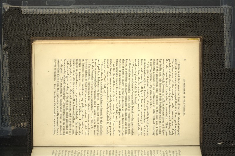  Now, in all these cases, the form of the cell, while deyeloping itself into a filament, is so changed that it will occupy less space. The whole mass of the developing cells becomes more closely packed, and the tissue that they form becomes much drier; with this also there is much diminution of vascularity. Thus there results a considerable decrease of bulk in the new tissue as it deve- lops itself; and this decrease of bulk beginning with the develop- ment of the granulation-cells, continues in the scar, and I think sufficiently accounts for the contraction of both, without referring to any vital power.—Pp. 267, 276, vol. i.  The general natural tendency of organizable lymph produced in inflammation is to form filamentous, «. e. fibro-cellular or fibrous tissue; and, secondly, all lymph has some tendency to assume, sooner or later, the characters of the tissue in or near which it is seated, or in place of which it is formed.  The natural tendency of organizable lymph to the construction of fibro-cellular or connective tissue, such as compose false mem- branes, or adhesions, and many permanent thickenings and indura- tions of parts, is shown by the production of this tissue under all varieties of circumstances, and in nearly all parts, even in parts which naturally contain little or none/'—P. 356, vol. i.  As the fibro-cellular and fibrous tissues, formed from inflam- matory lymph, become more perfectly organized, they are prone to contract: imitating the contraction already described in granula- tions and scars.—P. 361, vol. i.  Elastic tissue is sometimes abundantly formed in the adhesions developed from inflammatory lymph. I have not seen it except as in such as are completely organized, and I think it is in this case, as in the formation of scars, a late production.—P. 362, vol. i. '' The superficial suppuration from inflamed mucous membranes is closely related to that from an ulcerated surface. I think that an inflamed mucous membrane may yield purulent matter, even though it remain covered with an epithelium. I believe this happens in gonorrhoea, and in purulent ophthalmia: the vascular tissues in these affections appear still to have epithelium on them, though, perhaps, it is too thin and immature, and is reduced to a condition analogous to that of the thin and moist glistening epi- dermis on the inflamed ' weeping leg.' But observations are wanting on this point. The transition to suppuration from an ulcerated surface takes place when the epithelium is wholly removed from a mucous membrane. This constitutes its abrasion or excoriation;