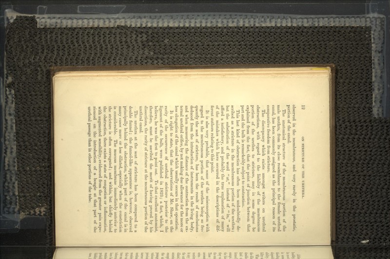 observed in the membranous, and very rarely in the prostatic, portion of the canal. The anatomical structure of the membranous portion of the male urethra, from its close resemblance to the female urethral canal, has been commonly assigned as the principal reason of its comparative freedom from stricture. The discrepancy which exists amongst writers on urethral obstructions, with regard to the liability of the membranous portion of the urethra to stricture, may in some degree be explained from the fact, that the point of junction between that part and the bulb is remarkably subject to contraction. This last kind of obstruction has often been undoubtedly de- scribed as a stricture in the membranous portion of the urethra; but the substitution of the word at, instead of in, will afford a satisfactory, and probably the true explanation of many of the mistakes which have occurred in the descriptions of dif- ferent amthors relating to this point. It is also very probable, that some of the misconception with regard to the membranous portion of the urethra being so fre- quently the seat of stricture, has been the result of conclusions deduced from the introduction of instruments in the living body, and when measuring the distance of the contraction from the ex- ternal urethral orifice, by not making due allowance for the more or less elongation of the canal which usually occurs in that operation. It is right to state, that the observations of Mr. Shaw, on the rarity of the occurrence of urethral stricture posterior to the ligament of the bulb, were published in 1823; a fact, which, I believe, he was the first to point out. To that excellent anatomist, therefore, must be ascribed the merit of having proved by his dissections, the rarity of stricture at the membranous portion of the urethral canal. The urethra at the seat of stricture has been compared to a double funnel; the funnel-like appearance is, however, observed principally behind the obstruction, which part of the canal is in many cases more or less dilated, especially when the constriction is considerable. The mucous membrane immediately anterior to the stricture is often corrugated; and within, but chiefly behind the obstruction, there exists a state of congestion or inflammation, with augmented sensibility, evidenced from the greater pain expe- rienced on the introduction of a bougie at that part of the urethral passage than in other portions of the tube.