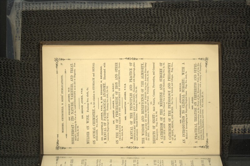 OR! PROSSER JAMES, M.D. SORE-THROAT: ITS NATURE, VARIETIES, AND TREAT- MENT ; including the Use of the LARYNGOSCOPE as an Aid to Diagnosis. Post 8vo. cloth, 4s. 6d. DH. BENCE JONES, F.R.S. I. MULDER ON WINE, Foolscap 8vo. cloth, 6*. II. ON ANIMAL CHEMISTRY, in its' relation to STOMACH and RENAL DISEASES. 8vo. cloth, 6s. DR. HANDFIELD JONES, F.R.S, &, DR. EDWARD H. SIEVEKINQ. A MANUAL OF PATHOLOGICAL ANATOMY, illustrated with numerous Engravings on Wood. Foolscap 8vo. cloth, 12s. Gd. DR. JAMES JONES, M.D., M.R.C.P. ON THE USE OF PERCHLORIDE OF IRON AND OTHER CHALYBEATE SALTS IN THE TREATMENT OF CONSUMPTION. Crown 5 8vo. cloth, St. 6d. I MR. WHARTON JONES, F.R.S. | A MANUAL OF THE PRINCIPLES AND PRACTICE OF OPHTHALMIC MEDICINE AND SURGERY; illustrated with Engravings, plain and coloured. Second Edition. Foolscap 8vo. cloth, 125. Gd. n. : THE WISDOM AND BENEFICENCE OF THE ALMIGHTY, AS DISPLAYED IN THE SENSE OF VISION; being the Actonian Prize Essay for 1851. With Illustrations on Steel and Wood. Foolscap 8vo. cloth, 4*. 6d. HI. DEFECTS OF SIGHT: their Nature, Causes, Prevention, and General Management Fcap. 8vo. 2s. 6d. A CATECHISM OF THE MEDICINE AND SURGERY OF THE EYE AND EAR. For the Clinical Use of Hospital Students. Fcap. 8vo. 2s. 6d. A CATECHISM OF THE PHYSIOLOGY AND PHILOSOPHY OF BODY, SENSE, AND MIND. For Use in Schools and Colleges. Fcap. 8vo., 2s. 6d. MR. FURNEAUX JORDAN, M.R.C.S. AN INTRODUCTION TO CLINICAL SURGERY; WITH A Method of Investigating and Reporting Surgical Cases. Fcap. 8vo. cloth, 5s. MR. JUDD. ; A PRACTICAL TREATISE ON URETHRITIS AND SYPHI- i LIS: including Observations on the Power of the Menstruous Fluid, and of the Dis- V charge from Leucorrhoea and Sores to produce Urethritis: with a variety of Examples, 5*. Experiments, Remedies, and Cures. 8vo. cloth, £1.5*.