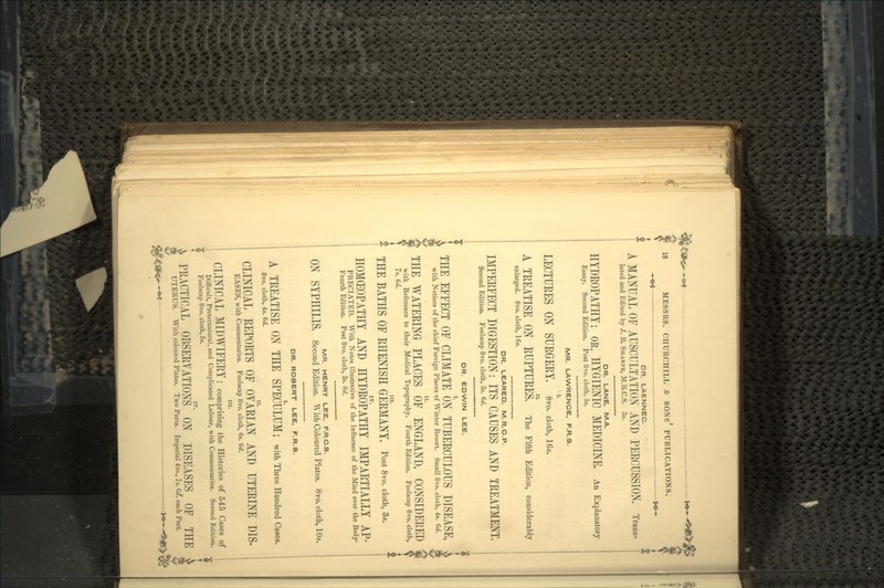 DR. LAENNEC. A MANUAL OF AUSCULTATION AND PERCUSSION, Trans- lated and Edited by J. B. SHARPE, M.R.C.S. 3s. DR. LANE, M.A. HYDROPATHY; OE, HYGIENIC MEDICINE. An Explanatory Essay. Second Edition. Post 8vo. cloth, 5s. MR. LAWRENCE, F.R.S. LECTURES ON SURGERY, 8vo. cloth, ie*. A TREATISE ON RUPTURES. The Fifth Edition, considerably enlarged. 8vo. cloth, 16s. DR. LEARED, M.R.C.P. IMPERFECT DIGESTION: ITS CAUSES AND TREATMENT. Second Edition. Foolscap 8vo. cloth, 3s. 6t/. DR. EDWIN LEE. THE EFFECT OF CLIMATE ON TUBERCULOUS DISEASE, with Notices of the chief Foreign Places of Winter Resort. Small 8vo. cloth, 4s. 6d. THE WATERING PLACES OF ENGLAND, CONSIDERED with Reference to their Medical Topography. Fourth Edition. Foolscap 8vo. cloth, 7s. 6d. in. THE BATHS OF RHENISH GERMANY, Post 8vo. cloth, 3*. HOMOEOPATHY AND HYDROPATHY IMPARTIALLY AP- PRECIATED. With Notes illustrative of the Influence of the Mind over the Body- Fourth Edition. Post 8vo. cloth, 3s. 6rf. MR. HENRY LEE, F.R.C.S. ON SYPHILIS. Second Edition. With Coloured Plates. 8vo. cloth, 10*. DR. ROBERT LEE, F.R.S. A TREATISE ON THE SPECULUM; with Three Hundred Cases. 8vo. cloth, 4s. 6d. CLINICAL REPORTS OF OVARIAN AND UTERINE DIS- EASES, with Commentaries. Foolscap 8vo. cloth, 6s. 6d. in. CLINICAL MIDWIFERY: comprising the Histories of 545 Cases of Difficult, Preternatural, and Complicated Labour, with Commentaries. Second Edition. Foolscap 8vo. cloth, 5s. IV. PRACTICAL OBSERVATIONS ON DISEASES OF THE UTERUS. With coloured Plates. Two Parts. Imperial 4to., 7s. 6<£ each Part.
