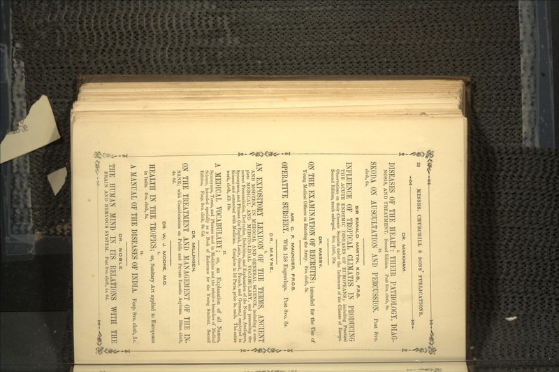 DR. MARKHAM. DISEASES OF THE HEART:' THEIR PATHOLOGY, DIAG- NOS1S, AND TREATMENT. Second Edition. Post 8vo. cloth, 6s. SKODA ON AUSCULTATION^ PERCUSSION, Post 8vo. cloth, 6s. SIR RANALD MARTIN, K.C.B., F.R.S. INFLUENCE OF TROPICAL CLIMATES IN PRODUCING THE ACUTE ENDEMIC DISEASES OF EUROPEANS; including Practical Observations on their Chronic Sequelae under the Influences of the Climate of Europe. Second Edition, much enlarged. 8vo. cloth, 20s. DR. MASSY. ON THE EXAMINATION OF RECRUITS; intended for the Use of Young Medical Officers on Entering the Army. 8vo. cloth, 5s. MR. C. F. MAUNDER, F.R.C.S. OPERATIVE SURGERY, With 158 Engravings. Post 8vo. DR. MAYNE. AN EXPOSITORY LEXICON1'OF THE TERMS, ANCIENT AND MODERN, IN MEDICAL AND GENERAL SCIENCE, including a com- plete MEDICAL AND MEDICO-LEGAL VOCABULARY, and presenting the correct Pronunciation, Derivation, Definition, and Explanation of the Names, Analogues, Synonymes, and Phrases (in English, Latin, Greek, French, and German,) employed in Science and connected with Medicine. Complete in 10 Parts, price 5s. each. The entire work, cloth, £2. 10s. II. A MEDICAL VOCABULARY; or, an Explanation of all Names, Synonymes, Terms, and Phrases used in Medicine and the relative branches of Medical Science, intended specially as a Book of Reference for the Young Student. Second Edition. Fcap. 8vo. cloth, 8s. 6d. DR. MILLINGEN. ON THE TREATMENT AND MANAGEMENT OF THE IN- SANE; with Considerations on Public and Private Lunatic Asylums. 18mo. cloth, 4s. 6<f. DR. W. J. MOORE, M.D. I. HEALTH IN THE TROPICS ; or, Sanitary Art applied to Europeans in India. 8vo. cloth, 9s. II. A MANUAL OF THE DISEASES OF INDIA. Fcap. 8vo. cloth, 5.. DR. NOBLE. THE HUMAN MIND IN ITS RELATIONS WITH THE BRAIN AND NERVOUS SYSTEM. Post 8vo. cloth, 4s. 6d.