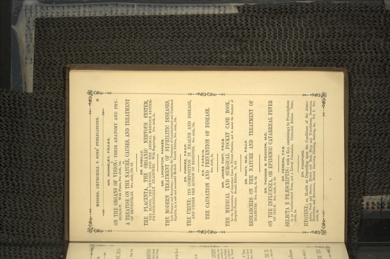 MR. NUNNELEY, F.R.C.3.E. ON TITE ORGANS OF YISION: THEIR ANATOMY AND PHY. SIOLOtiY. With Plates, 8vo. cloth, 1S». A TREATISE ON THE NATURE, CAUSES, AND TREATMENT OF ERYSIPELAS. 8vo. cloth, 10«. 6d. y ^ .. DR. O'REILLY. THE PLACENTA, THE ORGANIC NERVOUS SYSTEM, THE BLOOD, THE OXYGEN, AND THE ANIMAL NERVOUS SYSTEMi PHYSIOLOGICALLY EXAMINED. With Engravings. 8vo. cloth, 5». MR. LANQSTON PARKER. THE MODERN TREATMENT OF SYPHILITIC DISEASES, both Primary and Secondary; comprising the Treatment of Constitutional and Confirmed Syphilis, by a safe and successful Method. Fourth Edition, 8vo. cloth, 10s. DR. PARKES, F.R.C.P. THE URINE: ITS COMPOSITION IN HEALTH AND DISEASE, ; AND UNDER THE ACTION OF REMEDIES. 8vo. cloth, 12*. DR. PARKIN. THE CAUSATION AND PREVENTION OF DISEASE. 8vo. cloth, 5i. MR. JAMES PART, F.R.C.S. THE MEDICAL AND SURGICAL POCKET CASE BOOK, for the Registration of important Cases in Private Practice, and to assist the Student of Hospital Practice. Second Edition. 2s. (>d. DR. PAVY, M.D, F.R.C.P. RESEARCHES ON THE NATURE AND TREATMENT OF DIABETES. 8vo. cloth, 8s. 6d. DR. THOMAS B. PEACOCK, M.D. ON THE INFLUENZA, OR EPIDEMIC CATARRHAL FEYER OF 1847-8. 8vo. cloth, 5s. 6d. DR. PEREIRA, F.R.S. SELECT A E PRjESCRIPTIS : with a Key, containing t he Prescriptions in an Unabbreviated Form, and a Literal Translation. Thirteenth Edition. 24ino. cloth, 5t. DR. PICKFORD. HYGIENE; or, Health as Depending upon the Conditions of the Atmo- sphere, Food and Drinks, Motion and Rest, Sleep and Wakefulness, Secretions, Excretions, and Retentions, Mental Emotions, Clothing, Bathing, &c. Vol. I. 8vo. cloth, 9».