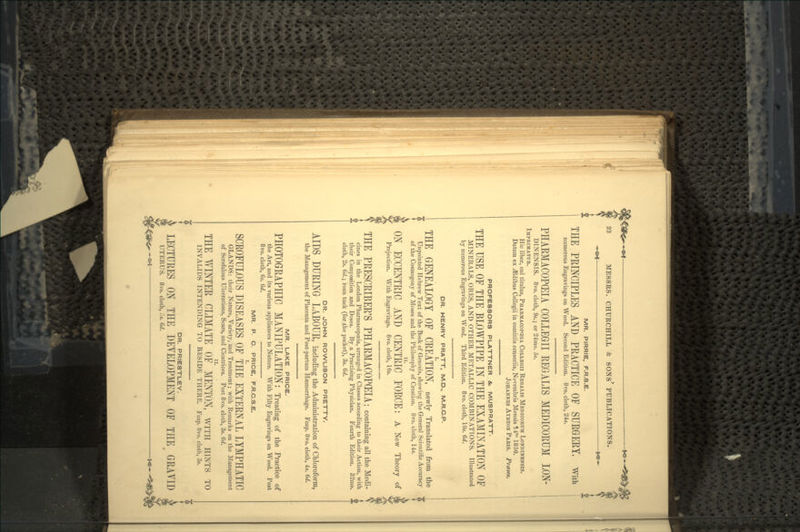 MR. PIRRIE, F.R.S.E. THE PRINCIPLES AND PEACTICE OF SURGERY, with numerous Engravings on Wood. Second Edition. 8vo. cloth, 24s. PHARMACOPEIA COLLEGE REGALIS MEDICORUM LON- DINENSIS. 8vo. cloth, 9s.; or 24mo. 5s. IMPRIMATUR. Hie liber, cui titulus, PHARMACOPEIA COLLEGII REOALIS MEDICORUM LONDINENSIS. Datum ex .ffidibus Collegii in comitiis censoriis, Novembris Mensis 14to 1850. JOHANNES AYRTON PARIS. Prases. DR. JOHN ROWLISON PRETTY. AIDS DURING LABOUR, including the Administration of Chloroform, the Management of Placenta and Post-partum Haemorrhage. Fcap. 8vo. cloth, 4s. 6d. MR. LAKE PRICE. PHOTOGRAPHIC MANIPULATION: Treating of the Practice of the Art, and its various appliances to Nature. With Fifty Engravings on Wood. Post 8vo. cloth, 6s. 6d. MR. P. C. PRICE, F.R.C.S.E. SCROFULOUS DISEASES OF THE EXTERNAL LYMPHATIC GLANDS: their Nature, Variety, and Treatment; with Remarks on the Management of Scrofulous Ulcerations, Scars, and Cicatrices. Post 8vo. cloth, 3s. 6d. THE Y/INTER CLIMATE 0? MENTON, WITH HINTS TO INVALIDS INTENDING TO RESIDE THERE. Fcap. 8vo. cloth, 3s. DR. PRIESTLEY. LECTURES ON THE DEYELOPMENT OF THE GRAYID UTERUS. 8vo. cloth, ,~s. 6d. PROFESSORS PLATTNER &, MUSPRATT- THE USE OF THE BLOWPIPE IN THE EXAMINATION OF MINERALS, ORES, AND OTHER METALLIC COMBINATIONS. Illustrated by numerous Engravings on Wood. Third Edition. 8vo. cloth, 10s. 6d. DR. HENRY PRATT, M.D., M.R.C.P. THE GENEALOGY OF CREATION, newly Translated from the Unpointed Hebrew Text of the Book of Genesis, showing the General Scientific Accuracy of the Cosmogony of Moses and the Philosophy of Creation. 8vo. cloth, 14s. ON ECCENTRIC AND CENTRIC FORCE: A New Theory of Projection. With Engravings. 8vo. cloth, 10s. THE PRESCRIBER'S PHARMACOPEIA; containing all the Medi- cines in the London Pharmacopoeia, arranged in Classes according to their Action, with their Composition and Doses. By a Practising Physician. Fourth Edition. 32mo. » i cloth, 2s. 6d.; roan tuck (for the pocket), 3s. 6d.