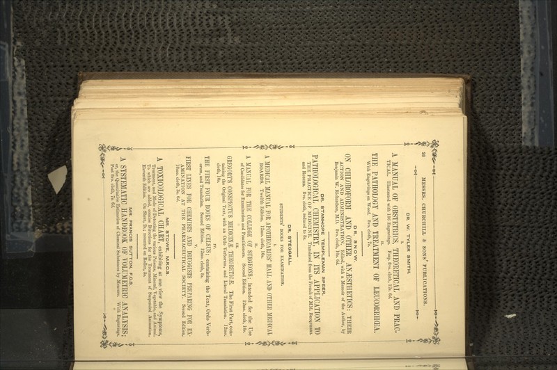 ~H=»f — *& DR. W. TYLER SMITH. A MANUAL OF OBSTETRICS, THEORETICAL AND PRAC- TICAL. Illustrated with 186 Engravings. Fcap. 8vo. cloth, 12s. 6d. THE PATHOLOGY AND TREATMENT OF LEUCORRHGEA. With Engravings on Wood. 8vo. cloth, 7s. DR. SNOW. ON CHLOROFORM AND OTHER ANAESTHETICS: THEIR ACTION AND ADMINISTRATION. Edited, with a Memoir of the Author, by Benjamin W. Richardson, M.D. 8vo. cloth, 10s. 6d. DR. STANHOPE TEMPLEMAN SPEER. PATHOLOGICAL CHEMISTRY, IN ITS APPLICATION TO THE PRACTICE OF MEDICINE. Translated from the French of MM. BECQUEKEL and RODIEE. 8vo. cloth, reduced to 8s. DR. STEGQALL. STUDENTS' BOOKS FOR EXAMINATION. i. A MEDICAL MANUAL FOR APOTHECARIES' HALL AND OTHER MEDICAL BOARDS. Twelfth Edition. 12mo. cloth, 10s. n. A MANUAL FOR THE COLLEGE OF SURGEONS; intended for the Use of Candidates for Examination and Practitioners. Second Edition. 12mo. cloth, 10s. in. GREGORY'S CONSPECTUS MEDICINE THEORETICS. The First Part, con- taining the Original Text, with an Ordo Verbornm, and Literal Translation. ]2mo. cloth, 10s. IV. THE FIRST FOUR BOOKS OF CELSUS; containing the Text, Ordo Verb- orum, and Translation. Second Edition. 12mo. cloth, 8s. v. FIRST LINES FOR CHEMISTS AND DRUGGISTS PREPARING FOR EX- AMINATION AT THE PHARMACEUTICAL SOCIETY. Second Edition. 18mo. cloth, 3s. (></. MR. STOWE, M.R.C.S. A TOXICOLOGrlCAL CHART, exhibiting at one view the Symptoms, Treatment, and Mode of Detecting the various Poisons, Mineral, Vegetable, and Animal. To which are added, concise Directions for the Treatment of Suspended Animation. Eleventh Edition. On Sheet, 2s.; mounted on Roller, 5s. MR. FRANCIS SUTTON, F.C.S. A SYSTEMATIC HANDBOOK OF YOLUMETRIC ANALYSIS; or, the Quantitative Estimation of Chemical Substances by Measure. With Engravings. Post 8vo. cloth, 7s. 6d.
