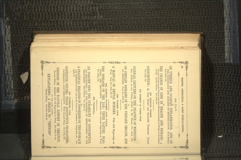 DR. TILT. ON UTERINE AND OVARIAN INFLAMMATION, AND ON THE PHYSIOLOGY AND DISEASES OF MENSTRUATION. Third Edition. 8vo. cloth, 12s. THE CHANGE OF LIFE I/' HEALTH AND DISEASE: a Practical Treatise on the Nervous and other Affections incidental to Women at the Decline of Life. Second Edition. 8vo. cloth, 6s. DR. GODWIN TIMMS. CONSUMPTION: its True Nature and Successful Treatment. Crown 8vo. cloth, 10s. DR. ROBERT B. TODD, F.R.S. CLINICAL LECTUEES ON THE PRACTICE OF MEDICINE. New Edition, in one Volume, Edited by DB. BEALE, 8vo. cloth, 18s. ON CERTAIN DISEASES OF THE URINARY ORGANS, AND r ON DROPSIES. Fcap. 8vo. cloth, 6s. MR. TOMES, F.R.S. A MANUAL OF DENTAL SURGERY. With 208 Engravings on Wood. Fcap. 8vo. cloth, 12s. 6d. MR. JOSEPH TOYNBEE, F.R.S., F.R.C.S. * THE DISEASES OF THE EAR: THEIR NATURE, DIAG- NOSIS, AND TREATMENT. Illustrated with numerous Engravings on Wood. 8vo. cloth, 15s. DR. TURNBULL. AN INQUIRY INTO THE CURABILITY OF CONSUMPTION, ITS PREVENTION, AND THE PROGRESS OF IMPROVEMENT IN THE TREATMENT. Third Edition. 8vo. cloth, 6s. A PRACTICAL TREATISE ON DISORDERS OF THE STOMACH with FERMENTATION; and on the Causes and Treatment of Indigestion, &c. SYO. cloth, 6s. DR. TWEEDIE, F.R.S. CONTINUED FEVERS: THEIR DISTINCTIVE CHARACTERS, PATHOLOGY, AND TREATMENT. With Coloured Plates. 8vo. cloth, 12s. VESTIGES OF THE NATURAL HISTORY OF CREATION. Eleventh Edition. Illustrated with 106 Engravings on Wood. 8vo. cloth, 7s. 6d. BY THE SAME AUTHOR. EXPLANATIONS: A SEQUEL TO VESTIGES, Second Edition. Post 8vo. cloth, 5s.