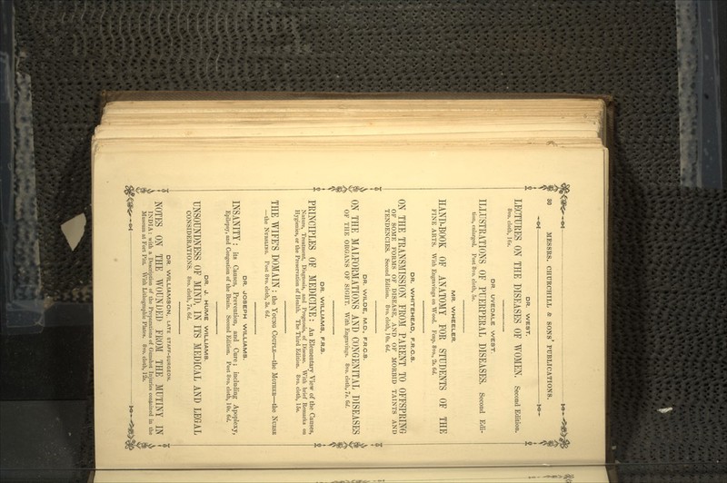 ^ g>f 30 MESSRS. CHURCHILL & SONS PUBLICATIONS. DR. WEST. LECTURES ON THE DISEASES OF WOMEN, Second Edition. 8vo. cloth, 16s. DR. UVEDALE WEST. ILLUSTRATIONS OE PUERPERAL DISEASES, Second Edi- tion, enlarged. Post 8vo. cloth, 5s. MR. WHEELER. HAND-BOOK OF ANATOMY FOR STUDENTS OF THE FINE ARTS. With Engravings on Wood. Fcap. 8vo., 2s. 6d. DR. WHITEHEAD, F.R.C.S. ON THE TRANSMISSION FROM PARENT TO OFFSPRING OF SOME FORMS OF DISEASE, AND OF MORBID TAINTS AND TENDENCIES. Second Edition. 8vo. cloth, ] Os. 6d. DR. WILDE, M.D., F.R.C.S. ON THE MALFORMATIONS AND CONGENITAL DISEASES OF THE ORGANS OF SIGHT. With Engravings. 8vo. cloth, 7s. 6d. DR. WILLIAMS, F.R.S. f PRINCIPLES OF MEDICINE: An Elementary View of the Causes, * Nature, Treatment, Diagnosis, and Prognosis, of Disease. With brief Remarks on Hygienics, or the Preservation of Health. The Third Edition. 8vo. cloth, 15s. THE WIFE'S DOMAIN : the YOUNG COUPLE—the MOTHER—the NURSE —the NUKSLING. Post 8vo. cloth, 3s. 6d. DR. JOSEPH WILLIAMS. INSANITY : its Causes, Prevention, and Cure; including Apoplexy, Epilepsy, and Congestion of the Brain. Second Edition. Post 8vo. cloth, 10s. 6d. DR. J. HUME WILLIAMS. UNSOUNDNESS OF MIND, IN ITS MEDICAL AND LEGAL CONSIDERATIONS. 8vo. cloth, 7s. 6d. DR. WILLIAMSON,. LATE STAFF-SURGEON. NOTES ON THE WOUNDED FROM THE MUTINY IN INDIA: with a Description of the Preparations of Gunshot Injuries contained in the Museum at Fort Pitt. With Lithographic Plates. 8vo. cloth, 12s.