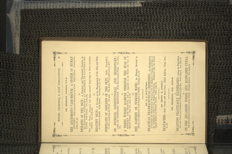 > MR. ERASMUS WILSON, F.R.S. THE ANATOMIST'S VADE-MECUM: A SYSTEM OF HUMAN ANATOMY. With numerous Illustrations on Wood. Eighth Edition. Foolscap 8vo. cloth, 1 •_'.-.. (»/. n. DISEASES OF THE SKIN : A Practical and Theoretical Treatise on the DIAGNOSIS, PATHOLOGY, and TREATMENT OF CUTANEOUS DIS- EASES. Fifth Edition. 8vo. cloth, 16*. THB SAMK WORK; illustrated with finely executed Engravings on Steel, accurately coloured. 8vo. cloth, 34s. in. HEALTHY SKIN : A Treatise on the Management of the Skin and Hair in relation to Health. Sixth Edition. Foolscap 8vo. 2s. 6d. IV. PORTRAITS OF DISEASES OF THE SKIN, Folio. Fascicnii i. to XII., completing the Work. 20s. each. The Entire Work, half morocco, j£13. v. ON SYPHILIS, CONSTITUTIONAL AND HEREDITARY; AND ON SYPHILITIC ERUPTIONS. With Four Coloured Plates. 8vo. cloth, IGs. A THREE WEEKS' SCAMPER THROUGH THE SPAS OF GERMANY AND BELGIUM, with an Appendix on the Nature and Uses of Mineral Waters. Post 8vo. cloth, 6s. 6d. VII. THE EASTERN OR TURKISH BATH: its History, Revival in Britain, and Application to the Purposes of Health. Foolscap 8vo., 2s. 4-- OR. Q. C. WITTSTEIN. PRACTICAL PHARMACEUTICAL CHEMISTRY: An Explanation of Chemical and Pharmaceutical Processes, with the Methods of Testing the Purity of the Preparations, deduced from Original Experiments. Translated from the Second German Edition, by STEPHEN DARBY. 18mo. cloth, 6s. DR. HENRY Q. WRIGHT. HEADACHES | their Causes and their Cure. Third Edition. Fcap. 8vo. 2s. 6d. t DR. YEARSLEY, M.D., M.R.C.S. DEAFNESS PRACTICALLY ILLUSTRATED; being an Exposition as to the Causes and Treatment of Diseases of the Ear. Sixth Edition. It vo. cloth, 6*. n. ON THE ENLARGED TONSIL AND ELONGATED UVULA, 8| and other Morbid Conditions of the Throat. Seventh Edition. 8vo. cloth, 5s.
