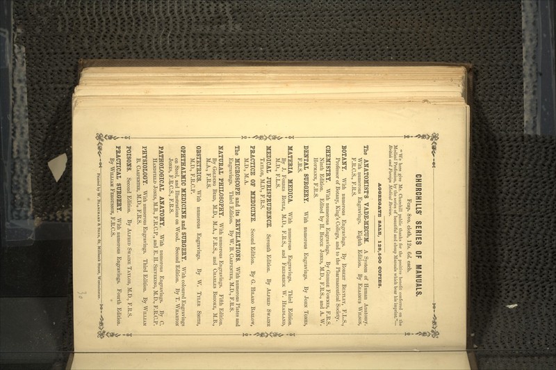 § CHUROHILLS' SERIES OF MANUALS. Fcap. 8vo. cloth, 12s. Qd. each.  We here give Mr. Churchill public thanks for the positive benefit conferred on the Medical Profession, by the series of beautiful and cheap Manuals which bear his imprint.— British and Foreign Medical Review. AGGREGATE SALE. 12S,5OO COPIES. The ANATOMIST'S VADE-MECUM. A System of Human Anatomy. With numerous Engravings. Eighth Edition. By ERASMUS WILSON, F.R.C.S., F.R.S. BOTANY. With numerous Engravings. By ROBERT BENTLEY, F.L.S., Professor of Botany, King's College, and to the Pharmaceutical Society. CHEMISTRY. With numerous Engravings. By GEORGE FOWNES, F.R.S. Ninth Edition. Edited by H. BENCE JONES, M.D., F.R.S., and A. W. HOFMANN, F.R.S. DENTAL SURGERY. With numerous Engravings. By JOHN TOMES, F.R.S. MATERIA MEDICA. With numerous Engravings. Third Edition. By J. FORBES ROYLE, M.D., F.R.S., and FREDERICK W. HEADLAND, M.D., F.L.S. MEDICAL JURISPRUDENCE. Seventh Edition. By ALFRED SWAINE TAYLOR, M.D., F.R.S. PRACTICE OF MEDICINE. Second Edition. By G. HILARO BARLOW, M.D., M.A. The MICROSCOPE and its REVELATIONS. With numerous Plates and Engravings. Third Edition. By W. B. CARPENTER, M.D., F.R.S. NATURAL PHILOSOPHY. With numerous Engravings. Fifth Edition. By GOLDING BIRD, M.D., M.A., F.R.S., and CHARLES BROOKE, M.B., M.A., F.R.S. OBSTETRICS. With numerous Engravings. By W. TYLER SMITH, M.D., F.R.C.P. OPHTHALMIC MEDICINE and SURGERY. With coloured Engravings on Steel, and Illustrations on Wood. Second Edition. By T. WHARTON JONES, F.R.C.S., F.R.S. PATHOLOGICAL ANATOMY. With numerous Engravings. By C. HANDFIELD JONES, M.B., F.R.C.P., and E. H. SIEVEKING, M.D., F.R.C.P. PHYSIOLOGY. With numerous Engravings. Third Edition. By WILLIAM B. CARPENTER, M.D., F.R.S. ft POISONS. Second Edition. By ALFRED SWAINE TAYLOR, M.D., F.R.S. PRACTICAL SURGERY. With numerous Engravings. Fourth Edition. By WILLIAM FERGUSSON, F.R.C.S. *Printed by W. BLANCHARD & SONS, 62, MUlbank Street, Westminster. ^
