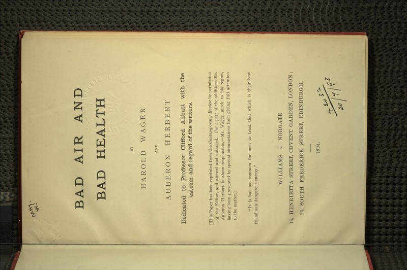 ^-:S\ BAD AIR AND BAD HEALTH BY HAROLD WAGER AND AUBERON HERBERT Dedicated to Professor Clifford AUbutt with the esteem and regard of the writers. [This Paper has been reprinted from the Contemporary Review hy permission of the Editor, and altered and enlarged. For a part of the additions Mr. Auberon Herbert is alone responsible,—Mr. Wager, much to his regret, having been prevented b}'- special circumstances from giving full attention to the matter.]  It is but too common for men to treat that which is their best friend as a dangerous enemy. WILLIAMS & NORGATE 14, HENRIETTA STREET, COYENT GARDEN, LONDON; 20, SOUTH FREDERICK STREET, EDINBURGH. 1894.