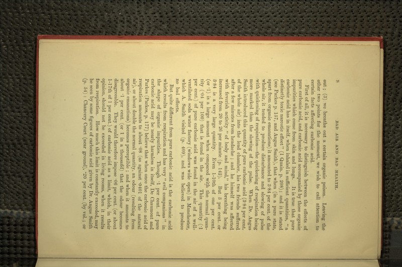 out ; (3) we breathe out a certain organic poison. Leaving the other two j^oints for the moment, we wish to call attention to certain facts affecting carbonic acid. First of all, it is necessary to distinguish between the effects of pure carbonic acid, and carbonic acid accompanied by those organic impurities which come from skin and lungs. It is true that pure carbonic acid has in itself, when inhaled in sufficient quantities,  a distinctly toxic narcotic effect (1 Quain. p. 208); and it is stated (see Parkes p. 157, and Angus Smith), that when (in a pure state, apart from organic emanations) it amounted to 3'84 per cent, of the whole air, it tended to produce disturbance and slowing of pulse with quickening of respiration—the quickening of respiration being more marked than the slowing of the pulse. When Dr. Angus Smith introduced this quantity of pure carbonic acid (3*84 per cent, of the whole air) into the lead chamber, his two friends suffered after a few minutes from headache ; and he himself was affected with feverish activity  of body and mind, his breathing being increased from 20 to 26 per minute (p. 142). But 3 per cent, or 3-84 is a very large quantity. Even 1-lOth of one per cent, (or '1) is a large amount when compared with the normal quan- tity ('04 per 100) that is found in the air. This quantity (-1 per cent.) of pure carbonic acid was found in the air of a well- ventilated soda water factory (windows wide open) in Manchester, which A. Smith visited (p. 409), and was believed to produce no bad effects. But quite different from pure carbonic acid is the carbonic acid which results from respiration and has very  evil companions  in the shape of organic impurities. Though '1 per cent, of pure carbonic acid may be nearly harmless in itself, De Chaumont and Parkes (Parkes, p. 177) believe that when once the carbonic acid of respiration amounts to about -08 (as against -0401 of the natural air), or about double the normal quantity, an odour (resulting from organic emanations) becomes perceptible ; and when it amounts to about '1 per cent, (or 1 in a thousaitd) that the odour becomes disagreeable. They would therefore impose -06 per cent, (or about 1-17th of 1 per cent.) of carbonic acid as a limit, which, in their opinion, should not be exceeded in living rooms, when it results from respiration. How much this limit is constantly exceeded, may be seen by some figures of carbonic acid given by Dr. Angus Smith (p. 54) : Chancery Court (near ground), '20 per cent, (by vol.; or