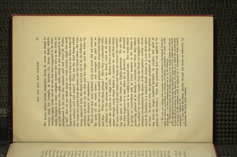 We know, whilst certain temporary forms of waste are found in muscle, such, for example, as kreatin (Gr. kreas, flesh) which, whether again made use of or not, has been supposed to be even- tually changed in some complex manner into urea in the liver, or an acid called lactic (Gr. gala, milk) which is also supposed to be decomposed in the liver into carbonic acid and water (M. Foster, p. 827), that all our dead tissue is—with certain slight but most important exceptions—got rid of safely at last in the three forms of urea, carbonic acid and water.* These are the final forms which the waste, that passes from the tissue into the blood, takes—the urea being separated from the blood and got rid of by the kidneys, the carbonic acid both by the skin and the lungs, and the water by all three channels of separation.! But we said that urea, carbonic acid, and water did not account for quite all the waste tissue ; and amongst the part not so accounted for are the very hurtful poisons which escape from lungs and skin. What are these poisons ? Have they a connection with, n relation to, the poisons which, as we know, exist at all times within the system on a large scale. Broken-down or waste tissue passes through many forms before it reaches the safe final forms of urea, carbonic acid and water, and there are reasons for conclud- ing that some of these forms are highly poisonous. We see this by what happens to a man when he is drowned. A drowned (asphyxiated) man is in reality a poisoned man. The waste which is going on everywhere and at every moment in his tissues is producing poisons of so deadly a character that when they cannot be oxidised by receiving oxygen from the blood (as happens under ordinary circumstances by means of the two gallons—nearly—of air which he breathes in a minute) death ensues in a very short space of time. In such a case, the poison produced all over the system has been no longer rendered harmless by oxygen, and goes as poison to the brain J Now, this poisoning does not appear to be * We are not taking into account certain substances discharged from the skin in minute quantities, as chloride of sodium, phosphate of soda, oxide of iron, &c. ; or other substances got rid of by the kidneys. t '' The natural waste of the body appears in two simple forms of carbonic acid—the gaseous form having the chemical formula C0,0, while that, which is got rid of in solution, is urea, that is, C0,(NH2)2 in which the second atom of oxygen in the carbonic acid is replaced by a nitrogenous body termed amidogen, writes L. P. X It may affect the brain, directly through the blood, or indirectly, by poisoning the local nerve centres.