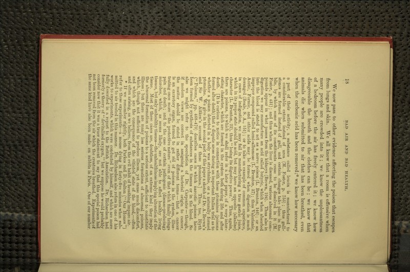 We now pass to other evidence affecting the poison that escapea from lungs and skin. We all know that a room is offensive when many people are crowded into it ; we know the unpleasantness of a bedroom before the air has freely entered it; we know how disagreeable the breath and the clothes can be ; we know that animals die when submitted to air that has been breathed, even when the carbonic acid has been removed;* we know how necessary a part of their activity, a substance called leucin is manufactured to a considerable extent instead of urea (M. Foster, p. 755) ; thus gall- stones are formed instead of gall, and certain changes take place in the bile, by which some of its constituents cease to be dissolved in it (M. Foster, p. 431) ; and thus when the liver is diseased, various abnormal com- pounds appear in what passes from the kidneys (Brown, 194). Thus also in digestion we may manufacture an acid called butyric, which when absorbed into the blood is stated to act as a nerve poison (L. Brunton, 146); or an improper compound called hemi-albumose (L. Brunton, 37); thus Valerianic, Acetic, Formic, and other acids may be formed when digestion is much deranged (Beale, S. A., 151) ; or to take an example of common experience, in cases of indigestion, we may fail in manufacturing a true gastric juice, which in its proper state should be acid, but may have an opposite (alkaline) character (L. Brunton, 22), thus  losing its digestive power. Thus, again, there are poisons, to which we shall refer in a later paper, of a very inter- esting character, which are formed in the system both during life and after death. [It is curious to notice in connection with these ptomaines (poisons formed after death) that a dispute arose during an important Italian trial as to whether a poison detected in a body was strychnine, or a naturally formed ptomaine. We give in the second part of this paper a sketch of Dr. A. Brown's and Sir W. Aitken's account of these ptomaines.] Thus, too, Blyth ( Poisons, pp. 468-470) describes cases in which narcotic poisons have- been formed by synthesis of substances in the tissues or in the blood. So also we might refer to the speculation of Dr. Carpenter — though, if modern views are correct in assigning a bacterial origin to cancer, the matter should be stated in rather different terms — that a cancer is an excretory organ, formed to get rid of poisons in the system, illus- trating once more  the protective nature even of that which finally brings pain and death; and to the case of certain pathogenic (disease-producing) microbes, which, as seems likely, are not able to affect healthy living tissues, but only unhealthy tissues—the unhealthiness implying alteration of the tissue. Most of these cases are, doubtless, of an extreme kind; they imply the abnormal formation of poisons to a serious extent, sufiicient to constitute illness; but there are many less serious foripations of abnormal poisons, which, though not sufficient to produce illness, yet cause much discomfort, and which are the consequence of the vitiated state of the blood,—often and often arising, as we believe, from the evil habit of breathing impure air. * If we remember rightly, both Parkes and D. Galton (Our Homes) refer to these experiments—a mouse dying in forty-five minutes when sub- mitted to air treated in this manner. Dr. Richardson also refers in one of hia works to experiments, which were conducted by himself, and which are more fully described in a report to the British Association. Dr. Richardson had formerly a theory of  devitalised oxygen, but we suppose he would probably consider now that it was a truer statement to say that this special poison had not been removed from the air which the creatures breathed. Experiments of the same kind have also been made on rabbits in Paris. One of our number