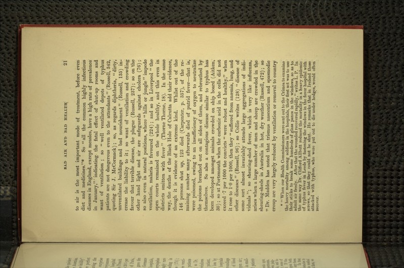 to air is the most important mode of treatment, before even diet and medicines.* So all the common highly infectious diseases in England, except measles, have a high rate of prevalence in January,' indicating the fatal effect of shut-up rooms and want of ventilation ; so  well ventilated depots of typhus patients are not dangerous even to the attendants  (Russell, 342, quoting Sir J. McCormack); so, as regards diphtheria,  dirty, unventilated buildings and bad nourishment (Russell, 135) in- crease the liability to it; so want of ventilation and crowding favour that terrible disease, the plague (Russell, 237); so on the other hand light and air are safeguards against cholera (76); so also even in natural positions, where  hills or jungle  impede ventilation, malaria is favoured (224); and so in Liverpool  the open courts remained on the whole healthy, and this even in districts smitten with fever (Thome Thorne, 18). In the same way, the deaths of the Black Hole of Calcutta add their evidence, though it is evidence of an extreme kind. Whilst out of the 146 persons shut up, 123 died (Carpenter, p. 357), of the re- maining number many afterwards died of putrid fever—that is, were poisoned, owing to an insufficiency of oxygen to neutralize the poisons breathed out on all sides of them, and rebreathed by themselves. So also a contagious disease similar to typhus has been developed amongst animals crowded on ship board (Aitken, 30); so at Portsmouth when the carbonic acid in the cells did not exceed -7 per 1000 the convicts  were robust and healthy, when it rose to 10 per 1000, then they  suffered from anaemia, lung, and other diseases  (Russell, 96); so Collie writes (128)  disease of some sort almost invariably attends large aggregations of indi- viduals ; so shearing-shed fever, which is very like influenza, arises when a large number of men and sheep are crowded in the shearing-sheds in Australia in hot, dry weather (Russell, 472); so *' Dr. Madden has noted that trismus nascentium and spasmodic croup are very largely reduced by ventilation or removal to country * ' * When our Health Commissioners were sent out to the Crimea to examine the heavy mortality among soldiers in the hospitals, their first act was to use their sticks to break some hundreds of glass panes in the windows, so as to admit air freely. After that the wounded recovered rapidly, writes L. P. In the same way Dr. Clifford Allbutt reduced the mortality in a heavy epidemic of typhus fever in Leeds by fastening the windows in the fever hospital with screws, so that they could not be shut. He remarks that in Ireland those attacked with tj^hus, who were put out to die under hedges, would often recover.