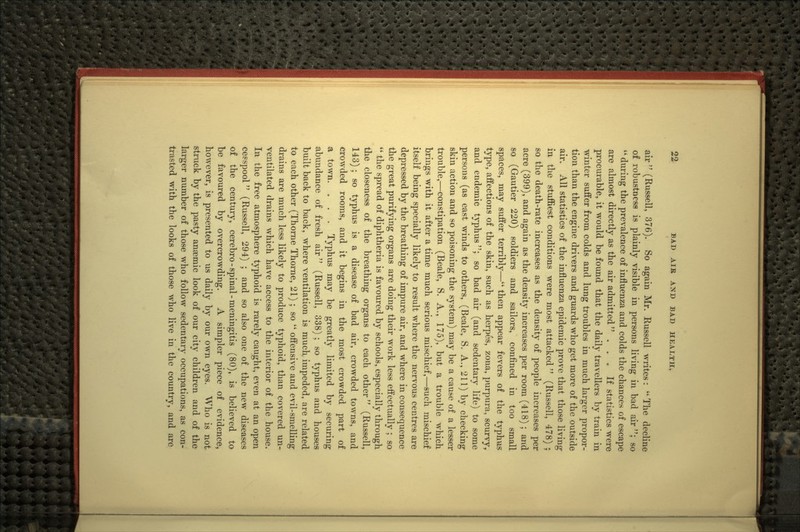 air (Russell, 376). So again Mr. Russell writes: The decline of robustness is plainly visible in persons living in bad air ; so *' during the prevalence of influenza and colds the chances of escape are almost directly as the air admitted  ... If statistics were procurable, it would be found that the daily travellers by train in winter suffer from colds and lung troubles in much larger propor- tion than the engine drivers and guards who get more of the outside air. All statistics of the influenza epidemic prove that those living in the stuffiest conditions were most attacked (Russell, 478) ; so the death-rate increases as the density of people increases per acre (399), and again as the density increases per room (418); and so (Gautier 220) soldiers and sailors, confined in too small spaces, may suffer terribly— then appear fevers of the typhus type, affections of the skin, such as herpes, zona, purpura, scurvy, and endemic typhus; so bad air (and sedentary life) to some persons (as east winds to others, (Beale, S. A., 211) by checking skin action and so poisoning the system) may be a cause of a lesser trouble,—constipation (Beale, S. A., 175), but a trouble which brings with it after a time much serious mischief,—such mischief itself being specially likely to result where the nervous centres are depressed by the breathing of impure air, and where in consequence the great purifying organs are doing their work less effectually ; so  the spread of diphtheria is favoured by schools, especially through the closeness of the breathing organs to each other (Russell, 143); so typhus is a disease of bad air, crowded towns, and crowded rooms, and it begins in the most crowded part of a town. . . . Typhus may be greatly limited by securing abundance of fresh air (Russell, 338); so typhus and houses built back to back, where ventilation is much impeded, are related to each other (Thorne Thorne, 21) ; so  offensive and evil-smelling drains are much less likely to produce typhoid, than covered un- ventilated drains which have access to the interior of the house. In the free atmosphere typhoid is rarely caught, even at an open cesspool (Russell, 294) ; and so also one of the new diseases of the century, cerebro - spinal - meningitis (80), is believed to be favoured by overcrowding. A simpler piece of evidence, however, is presented to us daily by our own eyes. Who is not struck by the pasty anaemic look of our city children and of the larger number of those who follow sedentary occupations, as con- trasted with the looks of those who live in the countrv, and are