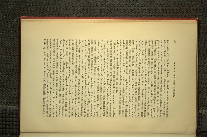 no reason why the flow of blood directed from the surface to the interior should be hurtful. On the contrary, it is in itself a pre- serv^ative and most necessary process which is constantly taking place to regulate the temperature of the blood in a greater or lesser degree. The truth is that the mischief depends upon the previous state of the blood. It is the sudden flow of vitiated blood (vitiated, it may be, from many different causes, from over- eating, from drinking habits, from drinking impure water or taking impure food, from over-fatigue, from deficient exercise, from failure of any of the great purifying organs, from old age and impaired functions, but above all and in the great majority of cases, from breathing impure air) which, thrown upon some organ—itself from the same cause in an unhealthy state—and escaping through the distended capillaries, creates the disturbance and does the mischief. That very mischief, however, is preser- vative in its character, as we shall try to show in another paper, and is in the general interests of the body. There are many other evidences that the common cold—like its more serious congeners, bronchitis, pneumonia, and consumption itself—is a case of poison in the blood from which the system is relieving itself by discharging the poison into some special organ. In the first place in some of the infectious diseases, when the system is struggling to get rid of a specific poison, the respira- tory tract is affected, just as if it were an attack of ordinary sore throat or pneumonia or bronchitis. Thus, in measles one of the early symptoms is  a short dry cough  (Collie, 43); thus measles is  often mistaken for a cold or cough  (Russell, 227); thus in severe cases the cough is  frequent and distressing,'* the lungs greatly congested (Collie, 205), whilst the most formidable and most frequent of all the complications of measles is broncho-pneumonia  (206) ; thus, too, in typhus  the com- plications are chiefly pulmonary  (112) and  congestion is so frequent that it should be regarded rather as part of the disease —a fact indicating only too clearly—when we remember that typhus is the disease of over-crowding—that the respiratory system is specially liable to be attacked, whenever trouble comes from living in bad air ; thus, too, congestion of the lungs is a common complication in typhoid; thus throat symptoms play an important part in scarlet fever, and sore throat in many cases leads up both to scarlet fever and diphtheria (Russell, 135),—•