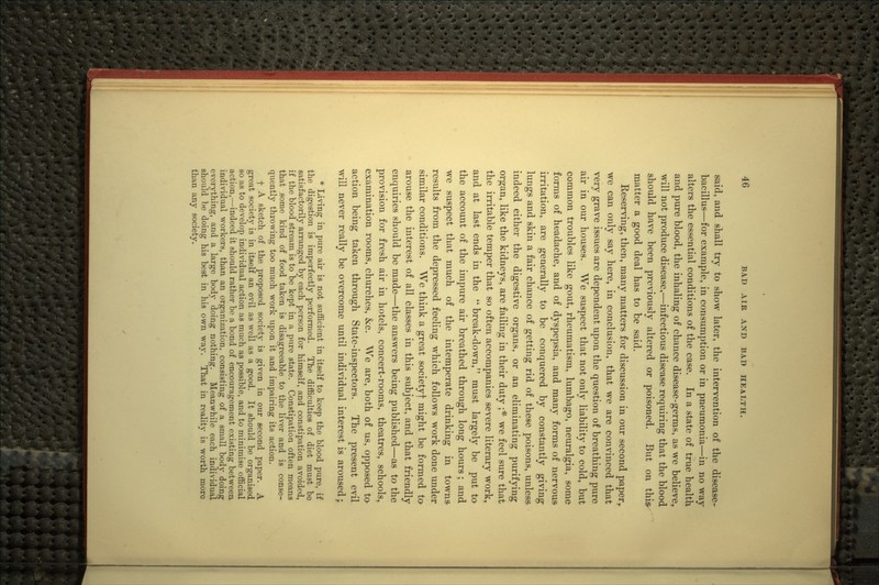 said, and shall try to show later, the intervention of the disease- bacillus—for example, in consumption or in pneumonia—in no way alters the essential conditions of the case. In a state of true health and pure blood, the inhaling of chance disease-germs, as we believe^ will not produce disease,—infectious disease requiring that the blood should have been previously altered or poisoned. But on this^ matter a good deal has to be said. Reserving, then, many matters for discussion in our second paper, we can only say here, in conclusion, that we are convinced that very grave issues are dependent upon the question of breathing pure air in our houses. We suspect that not only liability to cold, but common troubles like gout, rheumatism, lumbago, neuralgia, some forms of headache, and of dyspepsia, and many forms of nervous irritation, are generally to be conquered by constantly giving lungs and skin a fair chance of getting rid of these poisons, unless- indeed either the digestive organs, or an eliminating purifying organ, like the kidneys, are failing in their duty ;* we feel sure that the irritable temper that so often accompanies severe literary work, and at last ends in the  break-down, must largely be put ta the account of the impure air breathed through long hours; and we suspect that much of the intemperate drinking in towns- results from the depressed feeling which follows work done under similar conditions. We think a great societyf might be formed tO' arouse the interest of all classes in this subject, and that friendly enquiries should be made—the answers being published—as to the provision for fresh air in hotels, concert-rooms, theatres, schools, examination rooms, churches, &;c. We are, both of us, opposed ta action being taken through State-inspectors. The present evil will never really be overcome until individual interest is aroused; * Living in pure air is not sufficient in itself to keep the blood pure, if the digestion is imperfectly performed. The difficulties of diet must be satisfactorily arranged by each person for himself, and constipation avoided, if the blood stream is to be kept in a pure state. Constipation often means that .some kind of food taken is disagreeable to the liver and is conse- quently throwing too much work iipon it and impairing its action. f A sketch of the proposed society is given in our second paper. A great society is in itself an evil as well as a good. It should be organised 80 as to develop individual action as much as possible, and to minimise official action,—indeed it should rather be a bond of encouragement existing between individual workers, than an organization, consisting of a small body doing everything, and a large body doing nothing. Meanwhile each individual should be doing his best in his own way. That in reality is worth more than any society.