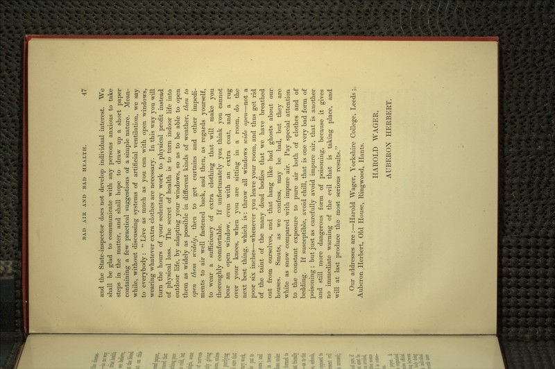 and the State-inspector does not develop individual interest. We shall be glad to communicate with any persons anxious to take steps in the matter, and shall hope to draw up a short paper containing a few practical suggestions of a simple nature. Mean- while, without discussing systems of artificial ventilation, we say to everybody:  Live as much as you can with open windows, wearing whatever extra clothes are necessary. In this way you will turn the hours of your sedentary work to physical profit instead of physical loss. The secret of health is to turn indoor life into outdoor life, by adapting your windows, so as to be able to open them as widely as possible in different kinds of weather, then to open them widely^ then to get curtains and other impedi- ments to air well fastened back, and then, as regards yourself, to wear a sufficiency of extra clothing that will make you thoroughly comfortable. If unfortunately you think you cannot bear an open window, even with an extra coat, and a rug over your knees, when you are sitting in a room, do the next best thing, which is: throw all windows wide open—not a poor six inches—whenever you leave your room, and thus get rid of the taint of the many dead bodies that we have breathed out from ourselves, and that hang like bad ghosts about our houses. Smuts, as we confess, may be bad, but they are white as snow compared with impure air. Pay special attention to the constant exposure to pure air both of clothes and of bedding. If susceptible, avoid chill, that is one very bad form of poisoning ; but just as carefully avoid impure air, that is another and still more dangerous form of poisoning, because it gives no immediate warning of the evil that is taking place, and will at last produce the most serious results. Our addresses are:—Harold Wager, Yorkshire College, Leeds; Auberon Herbert, Old House, Ringwood, Hants. HAROLD WAGER, AUBEROX HERBERT.