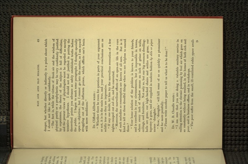 danger, but whether directly or indirectly is a point about which I should not like to speak confidently.  The fact is, while the virtues of fresh air and the wisdom of physical purity as a prophylactic may be very confidently justified by experience, the theory of the subject is full of difficulties, and the present views of physiologists must be regarded as merely tentative hypotheses. I should not feel justified in putting the theoretical points you advance as safely established truths before the public. I began to mark some paragraphs I thought specially open to objection; but I cannot go into the matter, as I am myself struggling out of the influenza poison, which afflicts one's brain with mere muddiness. Dr. Clifford Allbutt wTote :  Whether there be room for question in parts of your argument or not, it is in the main true, and your practical conclusions are as solidly true as they are impressive.  If any one doubt, let him try the marvellous recreation of a few nights camped out sub dio, and be converted.  Moreover, the marvellous effects of an open-air life in the cure of such maladies as consumption are known of all men. But is it kind to tell us these dreadful things when we are helpless to amend them?  Your home solution of the problem is known to your friends, and is excellent in your circumstances, but is impossible in towns, where every inch of window means an inch of grime on walls, ceilings, and furniture. Not only so, but our big common dwelling- halls are gone, our high-backed chairs and settles are gone, our tapestry is gone, and air supplied in modem fashion hy slits or pipes means ' draughts.'  Now, ' draughts' will kill some of us as quickly as ptomaines and far more painfully.  Please write another paper to tell us w^hat is to be done!  Dr. W. B. Cheadle wrote :  I am sure that you are doing a valuable sanitary service in calling attention to the chronic poisoning by foul air which goes on so constantly without being realised, in the homes of both rich and poor, and in business offices, and in workshops.  The poor suffer from the small, ill-ventilated cubic space avail- D