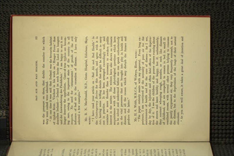 was the pressure on them, that double the number for which they were suited were admitted.  At one time it was said that Ireland was the favourite habitat of typhus fever. Virchow in his work on ' Hunger Fever' thus describes Ireland—' Ireland ist noch heute das Land des hungers und der Auswanderung des Fleckfieber.' I am happy to say it no longer deserves the appellation. Cases of true typhus are becom- ing rare, owing to the improved state of the country in all respects. No need for ' entassement' of proofs of the e^^l influence of bad air in the causation of disease. I have only selected a few examples. Mr. R. N. MacDonald, M.D., Gesto Hospital, Edinbane, Skye, wrote:  I have read your article on ' Bad Air and Bad Health * in the Contemporary Review for this month, and agree with it in ioto^ barring some trifling details that might be difficult to carry out in practice. It has been arranged exceedingly well, and contains no more thunder than is necessary to awaken public interest in the matter. The writers have also shown an intimate acquaintance with all those physiological questions which have to be solved and understood before one can speak authoritatively on the vital processes that are brought into play in health and disease, and all the causes which may disturb the former and produce the latter. Mr. H. S. Webb, M.R.C.S., of Welwyn, Herts., wrote: The paper entirely meets with my approval. From long ex- perience, I am convinced of the necessity of pure air for the maintenance of health and for the cure of disease ; for I see, day by day, the injurious and often fatal effects of the depriva- tion of it. I see the children of the poorer classes running about the streets and lanes healthy and happy, but if, unfortunately, they contract whooping cough, measles, or such like diseases of childhood, and are compelled to remain in bed in small ill- ventilated rooms, with several other persons helping to consume the poorly oxygenated air, they very frequently succumb, not to the disease, but to the deprivation of the lungs of their natural stimulant. As you are well aware, it takes a great deal of iteration and