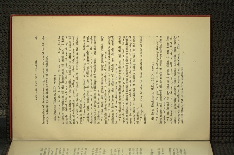 irrespective of temperature or grimminess, air should be let into every bedroom by an inch or two of the window. Mr. Francis Warner, M.D., wrote :  Your paper in the Contemporary Review will, I hope, lead to a better appreciation of the importance of good air. I have already visited 106 schools for the purpose of examining the physical condition of the pupils. Bad air is often a cause of mental exhaustion; overcrowding may effect this, so may the want of personal cleanliness, without which, ventilation in the school- room is ineffectual.  I have been much impressed in visiting certain districts in London, with conditions in the children apparently, in part, dependent upon want of general illumination, i.e. in the neigh- bourhood of large block buildings and warehouses—but this matter is different to investigate.  I think that also great noise, as many passing trains, may probably affect conditions of growth and brain power.  One of the removable causes of chronic exhaustion among children is late hours, the effects of M'hich are plainly marked in them, and are disastrous in their results.  The physical surroundings of our population, and their effects upon development and brain power, are most important. Among 50,000 school children I found some abnormal points in considerably over 10 per cent., which points to the urgency of enquiry and consideration of conditions of healthy living as well as the rates of mortality.  I hope you may be able to draw attention to some of these matters. Sir Dyce Duckworth, M.D., LL.D., wrote :  I thank you for your article in the Contemporary Mevietv. I have taught and practised all, or much of what you advise, for a quarter of a century.  1 am bound to say that as I grow older, I can bear less cold fresh air than fonnerly, and you will certainly find the same. I generally observe that where scientific men mostly congregate the ventilation is worse than elsewhere. This is a sad reflection, but it is a true statement.