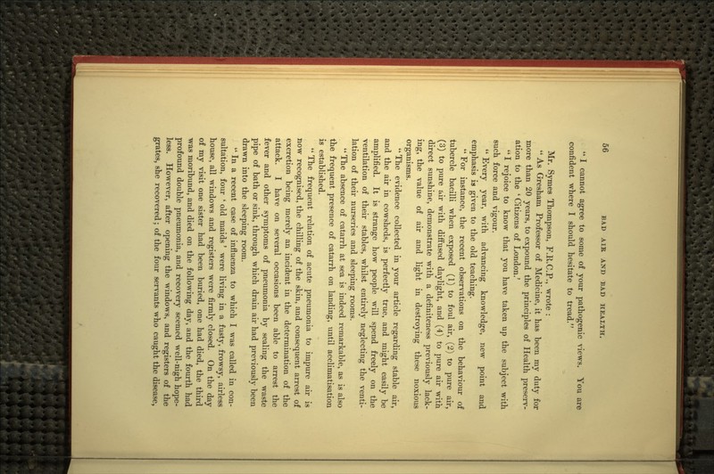  I cannot agree to some of your pathogenic views. You are confident where I should hesitate to tread. Mr. Symes Thompson, F.R.C.P., wrote :  As Gresham Professor of Medicine, it has been my duty for more than 20 years, to expound the principles of Health preserv- ation to the * Citizens of London.'  I rejoice to know that you have taken up the subject with such force and vigour.  Every year, with advancing knowledge, new point and emphasis is given to the old teaching.  For instance, the recent observations on the behavionr of tubercle bacilli when exposed (1) to foul air, (2) to pure air, (3) to pure air with diffused daylight, and (4) to pure air with direct sunshine, demonstrate with a definiteness previously lack- ing, the value of air and light in destroying these noxious organisms. The evidence collected in your article regarding stable air, and the air in cowsheds, is perfectly true, and might easily be amplified. It is strange how people will spend freely on the ventilation of their stables, whilst entirely neglecting the venti- lation of their nurseries and sleeping rooms. *' The absence of catarrh at sea is indeed remarkable, as is also the frequent presence of catarrh on landing, until acclimatisation is established.  The frequent relation of acute pneumonia to impure air is now recognised, the chilling of the skin, and consequent arrest of excretion being merely an incident in the determination of the attack. I have on several occasions been able to arrest the fever and other symptoms of pneumonia by sealing the waste pipe of bath or sink, through which drain air had previously been drawn into the sleeping room. In a recent case of influenza to which I was called in con- sultation, four * old maids' were living in a fusty, frowsy, airless house, all windows and registers were firmly closed. On the day of my visit one sister had been buried, one had died, the third was moribund, and died on the following day, and the fourth had profound double pneumonia, and recovery seemed well-nigh hope- less. However, after opening the windows, and registers of the grates, she recovered; of the four servants who caught the disease.