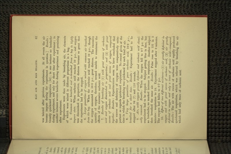 was tainted after previous experiments. At all events the air became impure during the experiment in question.] Results : Greatly quickened respiration (34); in one instance no headache- during experiment, and only for short time after experiment; in another instance severe headache during experiment and persisting after experiment. Experiments were then made by breathing air, the elements of which were mixed in different proportions in a bag. 5. Common air breathed and re-breathed from a bag in highly impure state. When carbonic acid reached 10 p.c, and oxygen was diminished in proportion, the distress became so great that the experiment had to be stopped. 6. Large quantities of oxygen mixed with common air breathed from the bag. When the carbonic acid reached 10 p.c, though the oxygen amounted to 58*6 p.c, great distress. The excessive quantity of oxygen, therefore, seemed unable to counteract the effects of the excessive carbonic acid. 7. Results of breathing air (1) icith great excess of carbonic acid and oxygen diminished in proportion; and (2) with great excess of carbonic acid and great excess of oxygen., compared together. Residts: Experimenters seem to have concluded that the excess and deficiency of oxygen were comparatively unim- portant as regards quickened respiration. No record gi^-en of the time in which the breathing was quickened by each kind of air. 8. Very large quantities of pure carbonic acid., 18'6 p.c, breathed for a short time. Results : Experiment had to be stopped after 94 (?) and 110 seconds. 9. Air, with oxygen greatly deficient and carbonic acid chemi^ cally removed. Residts: When the oxygen fell to 8'7 p.c. the experiment had to be stopped. Subject getting blue in face, but no headache, no marked increase in respiration. Another subject then breathed the same air. Results : Pulse rose to 131 in 5 minutes; respiration to 24. Experiment stopped after 6 minutes. The oxygen had fallen to 6-7 p.c. 10. Effect of two different mixtures—(1) air greatly deficient in oxygen and icith great excess of carbonic acid, (2) air greatly deficient in oxygen and only a trace of carbonic acid—compared. Residts : The air with excess of carbonic acid rapidly produced quickened respiration, which was relieved by breathing the air which had only trace of carbonic acid.