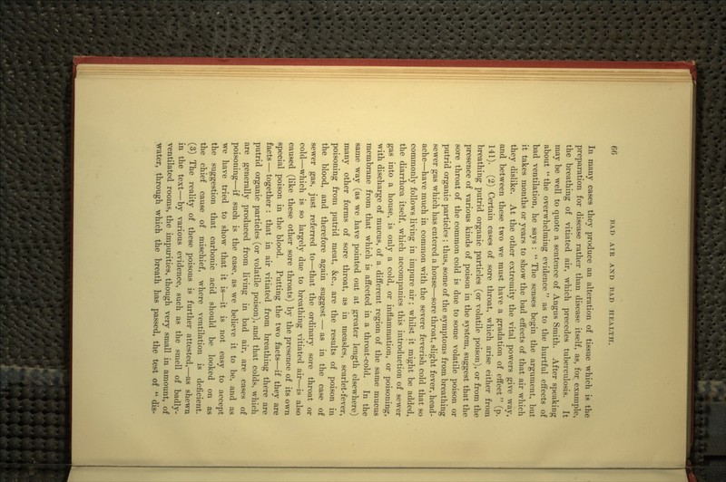 In many cases they produce an alteration of tissue which is the preparation for disease rather than disease itself, as, for example, the breathing of vitiated air, which precedes tubercvdosis. It may be well to quote a sentence of Angus Smith. After speaking about  the overwhelming evidence as to the hurtful effects of bad ventilation, he says :  The senses begin the argument, but it takes months or years to show the bad effects of that air which they dislike. At the other extremity the vital powers give way, and between these two we must have a gradation of effect (p. 141). (2) Certain cases of sore throat, which arise either from breathing putrid organic particles (or volatile poison), or from the presence of various kinds of poison in the system, suggest that the sore throat of the common cold is due to some volatile poison or putrid organic particles ; thus, some of the symptoms from breathing sewer gas which has entered a house—sore throat, slight fever, head- ache—have much in common with the severe feverish cold that so commonly follows living in impure air; whilst it might be added, the diarrhoea itself, which accompanies this introduction of sewer gas into a house, is only a cold, or inflammation, or poisoning, with discharge of mucus, of a different region of the same mucus membrane from that which is affected in a throat-cold. In the same way (as we have pointed out at greater length elsewhere) many other forms of sore throat, as in measles, scarlet-fever, poisoning from putrid meat, &c., are the results of poison in the blood, and therefore again suggest — as in the case of sewer gas, just referred to—that the ordinary sore throat or cold—which is so largely due to breathing vitiated air—is also caused (like these other sore throats) by the presence of its own special poison in the blood. Putting the two facts—if they are facts — together : that in air vitiated from breathing there are putrid organic particles (or volatile poison), and that colds, which are generally produced from living in bad air, are cases of poisoning—if such is the case, as we believe it to be, and as we have tried to show that it is—it is not easy to accept the suggestion that carbonic acid should be looked on as the chief cause of mischief, where ventilation is deficient. (3) The reality of these poisons is further attested,—as shewn in the text—by various evidence, such as the smell of badly- ventilated rooms, the impurities, though very small in amount, of water, through which the breath has passed, the test o|  dis-