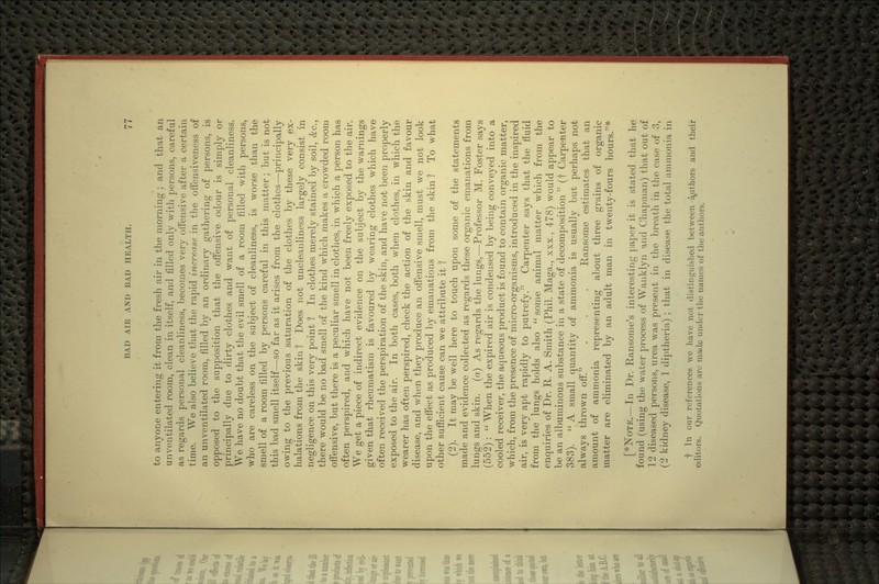 to anyone entering it from the fresh air in the morning ; and that an unventilated room, clean in itself, and filled only with persons, careful as regards personal cleanliness, becomes very offensive after a certain time. We also believe that the rapid increase in the offensiveness of an unventilated room, filled by an ordinary gathering of persons, is opposed to the supposition that the offensive odour is simply or principally due to dirty clothes and want of personal cleanliness. We have no doubt that the evil smell of a room filled with persons, who are careless on the subject of cleanliness, is worse than the smell of a room filled by persons careful in this matter; but is not this bad smell itself—so far as it arises from the clothes—principally owing to the previous saturation of the clothes by these very ex- halations from the skin 1 Does not uncleanliness largely consist in negligence on this very point 1 In clothes merely stained by soil, &c., there would be no bad smell of the kind which makes a crowded room offensive, but there is a peculiar smell in clothes, in which a person has often perspired, and which have not been freely exposed to the air. We get a piece of indirect evidence on the subject by the warnings given that rheumatism is favoured by wearing clothes which have often received the perspiration of the skin, and have not been properly exposed to the air. In both cases, both when clothes, in which the wearer has often perspired, check the action of the skin and favour disease, and when they produce an offensive smell, must we not look upon the effect as produced by emanations from the skin 1 To what other sufficient cause can we attribute it ? (2). It may be well here to touch upon some of the statements made and evidence collected as regards these organic emanations from lungs and skin, (a) As regards the lungs,—Professor M. Foster says (552) :  When the expired air is condensed by being conveyed into a cooled receiver, the aqueous product is found to contain organic matter, which, from the presence of micro-organisms, introduced in the inspired air, is very apt rapidly to putrefy. Carpenter says that the fluid from the lungs holds also  some animal matter which from the enquiries of Dr. R. A. Smith (Phil. Maga., xxx., 478) would appear to be an albuminous substance in a state of decomposition  (f Carpenter 383).  A small quantity of ammonia is usually but perhaps not always thrown off. . . . Ransome estimates that an amount of ammonia representing about three grains of organic matter are eliminated by an adult man in twenty-fours hours.* [■^NoTE.—In Dr. Ransome's interesting paper it is stated that he found (using the water process of Wanklyn and Chapman) that out of 12 diseased persons, urea was present in the breath in the case of 3, (2 kidney disease, 1 diptheria) ; that in disease the total ammonia in f In our references we have not distinguished between a^uthors and their editors. Quotations arc rnade under the names of the authors.