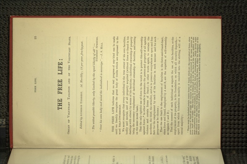 THE FREE LIFE: Organ of Voluntary Taxation and of the Voluntary State. Edited by Auberon Herbert. Id. Monthly ; 116 per year, free by post. The widest possible liberty, only limited by the equal liberty q/ all''':— Herbert Spencer. Over his own body and mind the individual is sovereigri .•—J. S. Mill THE FREE LIFE believes that no real progress of any kind can be made until we frankly recognise the great body of truths which are expressed in the word Self-Ownership. We must recognise that every individual is the true owner of his own faculties, bodily and mental, and of all property acquired (without force or fraud in his dealings with others) by means of his faculties,—individual ownership of property being the necessary complement of individual ownership of faculties, and resting on the same moral basis ; That the only rightful use of force in the world is to protect this self-ownership against force ; * in other words to guarantee the person and property of all against violence and certain forms of fraud ; in other words again, to restrain the murderer, the thief, the swindler, and so to preserve everywhere an open and free field for the employment by each of his faculties in such manner and for such purposes as he chooses ; That the one limit to the employment of faculties is the force-and-fraud-limit, since force and fraud, employed by A and B, are the negation of self-ownership as regards C and D ; That the consent of each individual as regards the use of his faculties, or the employment of his property, is the foundation on which all morality depends,— apart from which foundation morality is resolved into the shifting^ will of a casual majority ; ■ There must be included certain coarse forms of fraud, which are the equivalent of force, since some forms of fraud set aside the consent of the individual concerned in the same manner as force itself sets it aside. The force to be restrained is not the force of the more skilful, or the more industrious, or the more wealthy, it is not the force of circumstances, which favour some individuals more than others, but simply and exclusively the force, of either the bludgeon or the law, which sets aside the consent of another as regards his own actions or his own property.