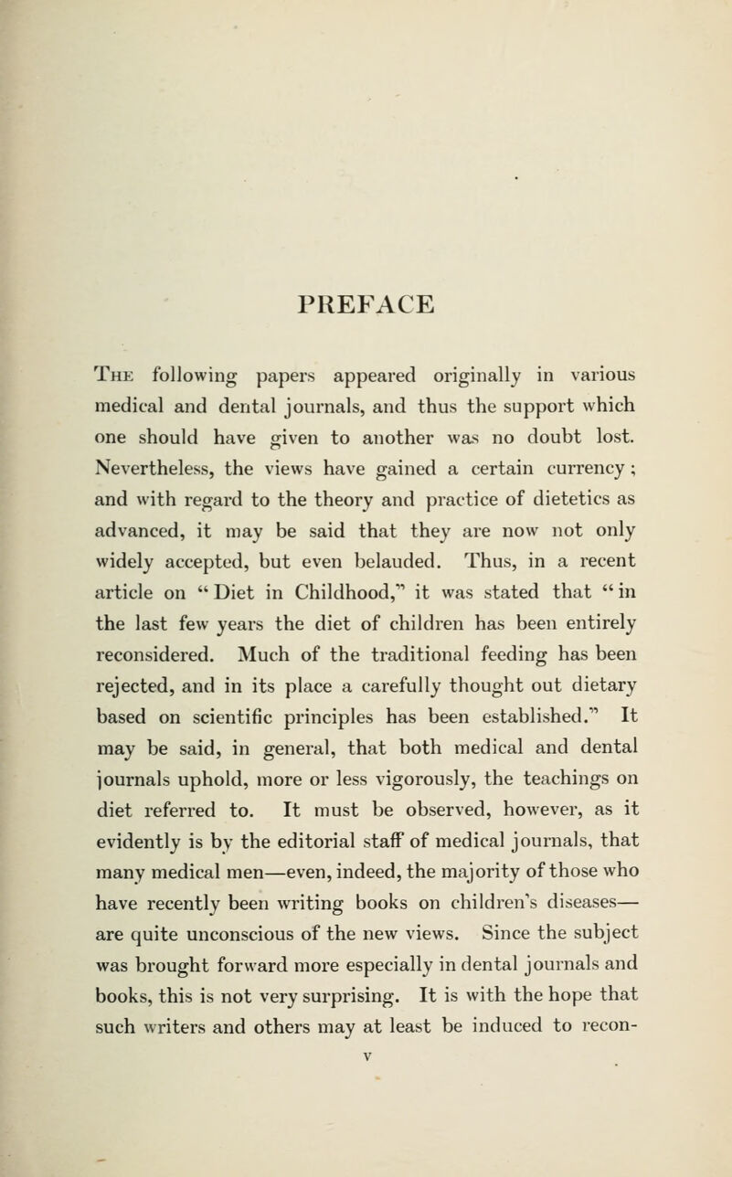 PREFACE The following papers appeared originally in various medical and dental journals, and thus the support which one should have given to another was no doubt lost. Nevertheless, the views have gained a certain currency; and with regard to the theory and practice of dietetics as advanced, it may be said that they are now not only widely accepted, but even belauded. Thus, in a recent article on  Diet in Childhood, it was stated that  in the last few years the diet of children has been entirely reconsidered. Much of the traditional feeding has been rejected, and in its place a carefully thought out dietary based on scientific principles has been established. It may be said, in general, that both medical and dental journals uphold, more or less vigorously, the teachings on diet referred to. It must be observed, however, as it evidently is by the editorial staff of medical journals, that many medical men—even, indeed, the majority of those who have recently been writing books on children's diseases— are quite unconscious of the new views. Since the subject was brought forward more especially in dental journals and books, this is not very surprising. It is with the hope that such writers and others may at least be induced to recon-