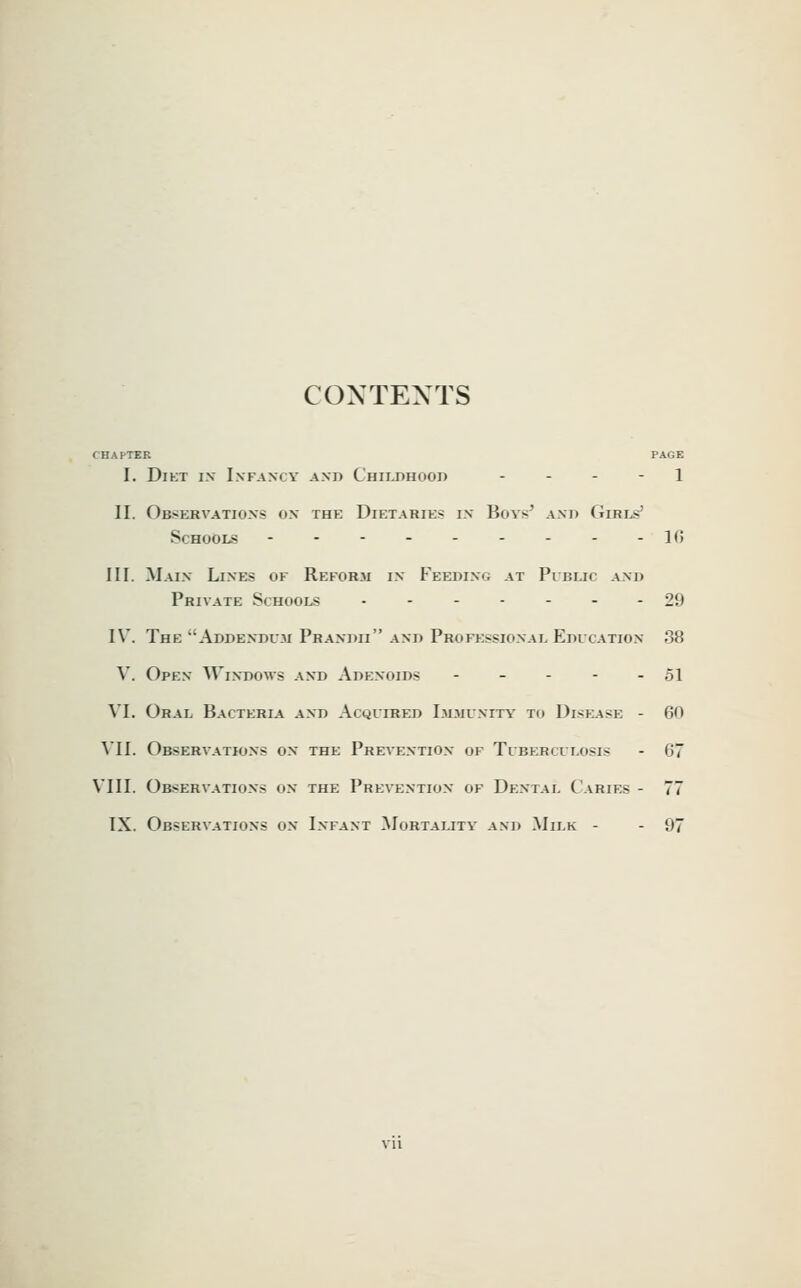 CONTEXTS CHAPTER PAGE I. DiKT i.v Infancy and Childhood . . . - l II. Observations on the Dietaries in Boys' and Giri^j' Schools - - - - - - - - -10 III. Main Lines of Reform in Feedinc; at Public and Private Schools ------- 29 IV. The Addendum Prandii and Professional Education 38 V. Open Windows and Adenoids - - - - - 51 VI. Oral Bacteria and Acquired Immunity' to Disease - 60 VII. Observations on the Prevention of Tuberculosis - 67 VIII. Observations on the Prevention of Dental Caries - 77 IX. Observations on Infant Mortality and .Milk - - 97