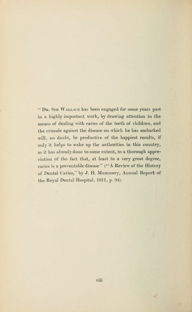 '' Dn. Sui WaiAj.mh has been engaged for some years past ill a highly important work, by drawing attention to the means of dealing with caries of the teeth of children, and the crusade against the disease on which lie has embarked will, no doubt, be productive of the happiest results, if only it helps to wake up the authorities in this country, as it has already done to some extent, to a thorough appre- ciation of the fact that, at least to a very great degree, caries is a preventable disease  (''A Review of the History of Dental Caries, by J. H. Mummery, Annual Report of the Royal Dental Hospital, 1911, p. 94).