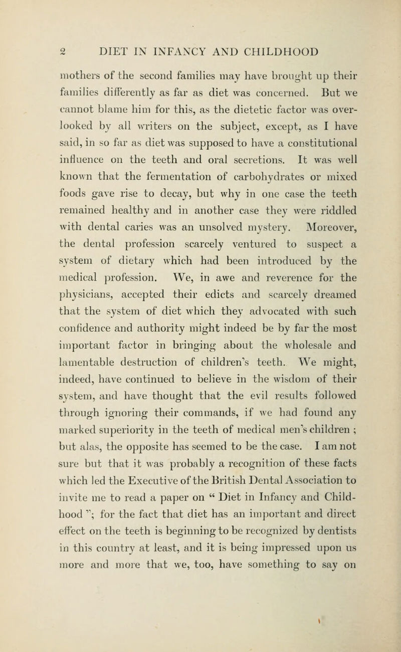 mothers of the second families may have brought up their families differently as far as diet was concerned. But we cannot blame him for this, as the dietetic factor was over- looked by all writers on the subject, except, as I have said, in so far as diet was supposed to have a constitutional influence on the teeth and oral secretions. It was well known that the fermentation of carbohydrates or mixed foods gave rise to decay, but why in one case the teeth remained healthy and in another case they were riddled with dental caries was an unsolved mystery. iMoreover, the dental profession scarcely ventured to suspect a system of dietary which had been introduced by the medical jarofession. We, in awe and reverence for the physicians, accepted their edicts and scarcely dreamed that the system of diet which they advocated with such confidence and authority might indeed be by far the most important factor in bringing about the wholesale and lamentable destruction of children's teeth. We might, indeed, have continued to believe in the wisdom of their system, and have thought that the evil results followed through ignoring their commands, if we had found any marked superiority in the teeth of medical men's children ; but alas, the opposite has seemed to be the case. I am not sure but that it was probably a recognition of these facts which led the Executive of the British Dental Association to invite me to read a paper on  Diet in Infancy and Child- hood ; for the fact that diet has an important and direct effect on the teeth is beginning to be recognized by dentists in this country at least, and it is being impressed upon us more and moie that we, too, have something to say on