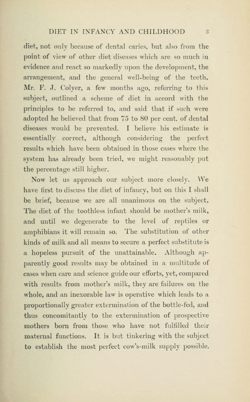 diet, not onlv because of dental caries, but also from the point of view of other diet diseases which are so much in evidence and react so markedly upon the development, the arrangement, and the general well-being of the teeth. Mr. F. J. Colyer, a few months ago, referring to this subject, outlined a scheme of diet in accord with the principles to be referred to, and said that if such were adopted he believed that from 75 to 80 per cent, of dental diseases would be prevented. I believe his estimate is essentially correct, although considering the perfect results which have been obtained in those cases where the system has already been tried, we might reasonably put the percentage still higher. Now let us approach our subject more closely. We have first to discuss the diet of infancy, but on this I shall be brief, because we are all unanimous on the subject. The diet of the toothless infant should be mothers milk, and until we degenerate to the level of reptiles or amphibians it will remain so. The substitution of other kinds of milk and all means to secure a perfect substitute is a hopeless pursuit of the unattainable. Although ap- parently good results may be obtained in a multitude of cases when care and science guide our efforts, yet, compared with results from mother s milk, they are failures on the whole, and an inexorable law is operative which leads to a proportionally greater extermination of the bottle-fed, and thus concomitantly to the extermination of prospective mothers born from those who have not fulfilled their maternal functions. It is but tinkering with the subject to establish the most perfect cow's-milk supply possible.