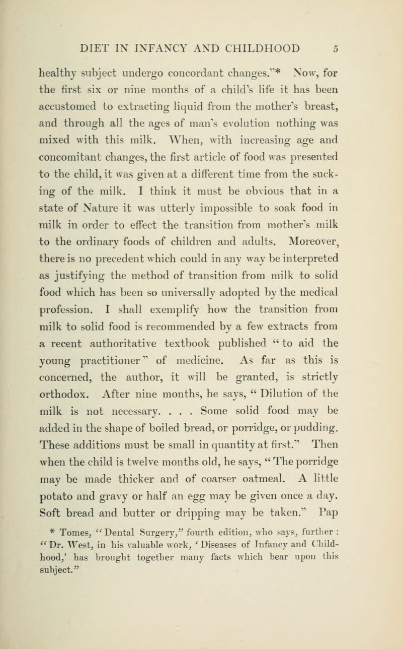 healthy subject undergo concordant changes.'* Now, for the first six or nine months of a child's life it has been accustomed to extracting liquid from the mother's breast, and through all the ages of man's evolution nothing was mixed with this milk. When, with increasing age and concomitant changes, the first article of food was presented to the child, it was given at a different time from the suck- ing of the milk. I think it must be obvious that in a state of Nature it was utterly impossible to soak food in milk in order to effect the transition from mother's milk to the ordinary foods of children and adults. Moreover, there is no precedent which could in any way be interpreted as justifying the method of transition from milk to solid food which has been so universally adopted by the medical profession. I shall exemplify how the transition from milk to solid food is recommended by a few extracts from a recent authoritative textbook published  to aid the young practitioner of medicine. As far as this is concerned, the author, it will be granted, is strictly orthodox. After nine months, he says,  Dilution of the milk is not necessary. . . . Some solid food may be added in the shape of boiled bread, or porridge, or pudding. These additions must be small in quantity at first.' Then when the child is twelve months old, he says,  The pomdge may be made thicker and of coarser oatmeal. A little potato and gravy or half an egg may be given once a day. Soft bread and butter or dripping may be taken. Pap * TomeSj Dental Surgery/' fourth edition, who says, furtlier : ''Dr. West, in his valuable work, 'Diseases of Infancy and Child- hood/ has brought together many facts which bear upon this subject.