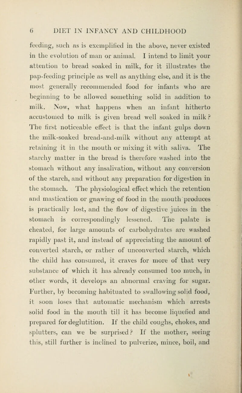 feeding, such as is exemplified in the above, never existed in the evolution of man or animal. I intend to limit your attention to bread soaked in milk, for it illustrates the pap-feeding principle as well as anything else, and it is the most generally recommended food for infants who are beginning to be allowed something solid in addition to milk. Now, what happens when an infant hitherto accustomed to milk is given bread well soaked in milk ? 1'he first noticeable effect is that the infant gulps down the milk-soaked bread-and-milk without any attempt at retaining it in the mouth or mixiny; it with saliva. The starchy matter in the bread is therefore washed into the stomach without any insalivation, without any conversion of the starch, and without any preparation for digestion in the stomach. The physiological effect which the retention and mastication or gnawing of food in the mouth produces is practically lost, and the flow of digestive juices in the stomach is correspondingly lessened. The palate is cheated, for large amounts of carbohydrates are washed rapidly past it, and instead of appreciating the amount of converted starch, or rather of unconverted starch, which the child has consumed, it craves for more of that very substance of which it has already consumed too much, in other words, it develops an abnormal craving for sugar. Further, by becoming habituated to swallowing solid food, it soon loses that automatic mechanism which arrests solid food in the mouth till it has become liquefied and prepared for deglutition. If the child coughs, chokes, and splutters, can we be surprised ? If the mother, seeing this, still further is inclined to pulverize, mince, boil, and