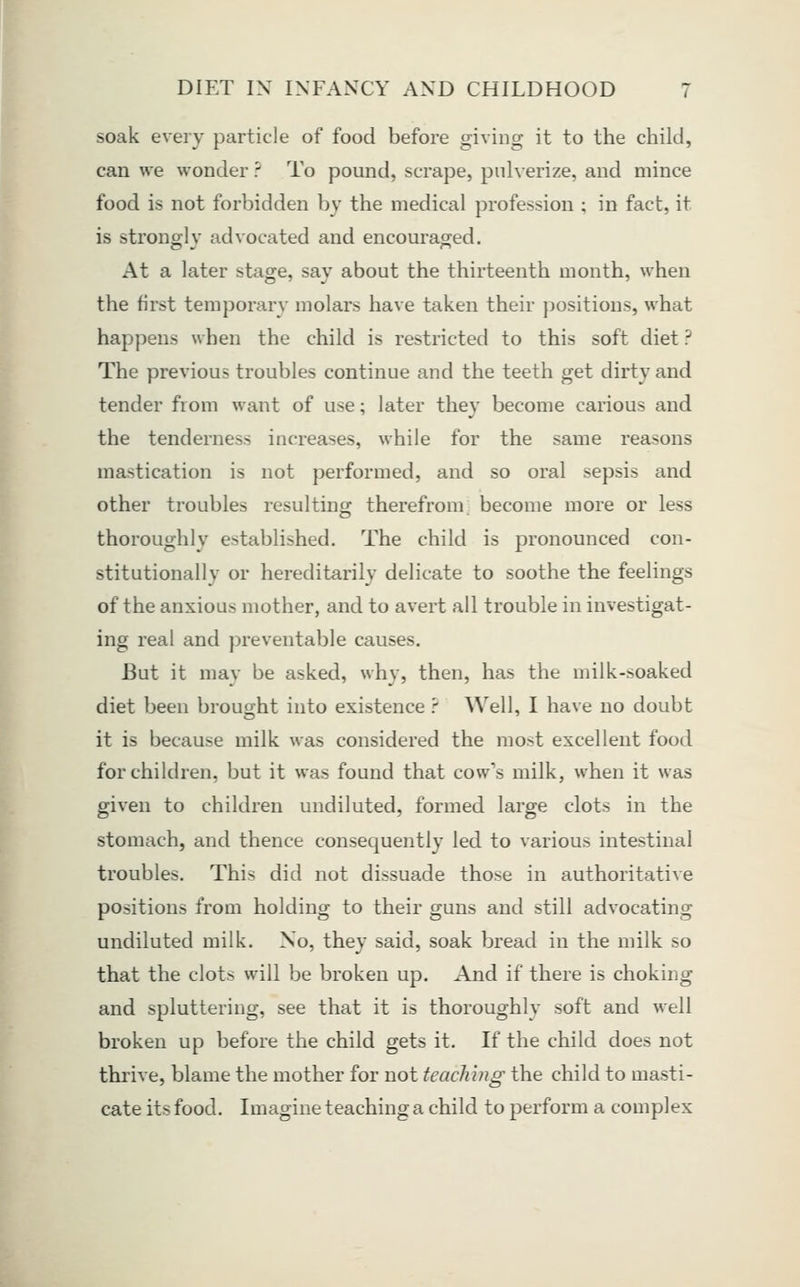 soak every particle of food before giving it to the child, can we wonder ? To pound, scrape, pnherize, and mince food is not forbidden by the medical profession ; in fact, it is strong]V advocated and encouraged. At a later stage, sav about the thirteenth month, when the first temporary molars have taken their positions, what happens when the child is restricted to this soft diet ? The previous troubles continue and the teeth get dirty and tender from want of use; later they become carious and the tenderness increases, while for the same reasons mastication is not performed, and so oral sepsis and other troubles resulting therefrom become more or less thoroughly established. The child is pronounced con- stitutionally or hereditarily delicate to soothe the feelings of the anxious mother, and to avert all trouble in investigat- ing real and preventable causes. But it may be asked, why, then, has the milk-soaked diet been brought into existence ? Well, I have no doubt it is because milk was considered the most excellent food for children, but it was found that cow's milk, when it was given to children undiluted, formed large clots in the stomach, and thence consequently led to various intestinal troubles. This did not dissuade those in authoritative positions from holding to their guns and still advocating undiluted milk. No, they said, soak bread in the milk so that the clots will be broken up. And if there is choking and spluttering, see that it is thoroughly soft and well broken up before the child gets it. If the child does not thrive, blame the mother for not teaching the child to masti- cate its food. Imagine teaching a child to perform a complex