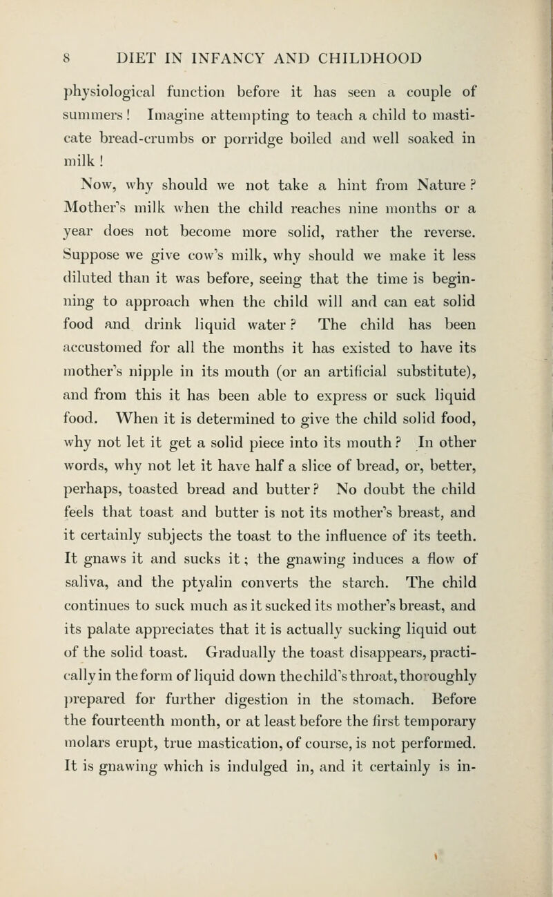 physiological function before it has seen a couple of summers! Imagine attempting to teach a child to masti- cate bread-crumbs or porridge boiled and well soaked in milk! Now, why should we not take a hint from Nature ? Mother\s milk when the child reaches nine months or a year does not become more solid, rather the reverse. Suppose we give cow's milk, why should we make it less diluted than it was before, seeing that the time is begin- ning to approach when the child will and can eat solid food and drink liquid water ? The child has been accustomed for all the months it has existed to have its mother's nipple in its mouth (or an artificial substitute), and from this it has been able to express or suck liquid food. When it is determined to give the child solid food, why not let it get a solid piece into its mouth ? In other words, why not let it have half a slice of bread, or, better, perhaps, toasted bread and butter? No doubt the child feels that toast and butter is not its mother's breast, and it certainly subjects the toast to the influence of its teeth. It gnaws it and sucks it; the gnawing induces a flow of saliva, and the ptyalin converts the starch. The child continues to suck much as it sucked its mother's breast, and its palate appreciates that it is actually sucking liquid out of the solid toast. Gradually the toast disappears, practi- cally in the form of liquid down the child's throat, thoroughly })repared for further digestion in the stomach. Before the fourteenth month, or at least before the first temporary molars erupt, true mastication, of course, is not performed. It is gnawing which is indulged in, and it certainly is in-