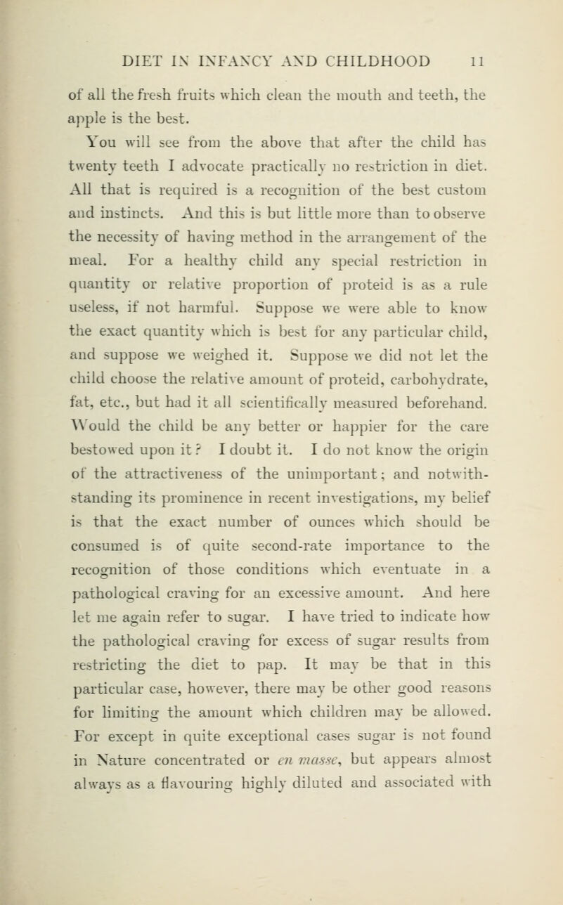of all the fresh fruits which clean the mouth and teeth, the apple is the best. You will see from the above that after the child has twenty teeth I advocate practically no restriction in diet. All that is required is a recognition of the best custom and instincts. And this is but little more than to observe the necessitv of having method in the arrangement of the meal. For a healthy child any special restriction in quantity or relative proportion of proteid is as a rule useless, if not harmful. Suppose we were able to know the exact quantity which is best for any particular child, and suppose we weighed it. Suppose we did not let the child choose the relative amount of proteid, carbohydrate, fat, etc., but had it all scientifically measured beforehand. AN'ould the child be any better or happier for the care bestowed upon it.'' I doubt it. I do not know the origin of the attractiveness of the unimportant; and notwith- standing its prominence in recent investigations, my belief is that the exact number of ounces which should be consumed is of quite second-rate importance to the recognition of those conditions which eventuate in a pathological craving for an excessive amount. And here let me again refer to sugar. I have tried to indicate how the pathological craving for excess of sugar results from restricting the diet to pap. It may be that in this particular case, however, there may be other good reasons for limiting the amount which children may be allowed. For except in quite exceptional cases sugar is not found in Nature concentrated or en masse, but appears almost always as a flavouring highly diluted and associated with