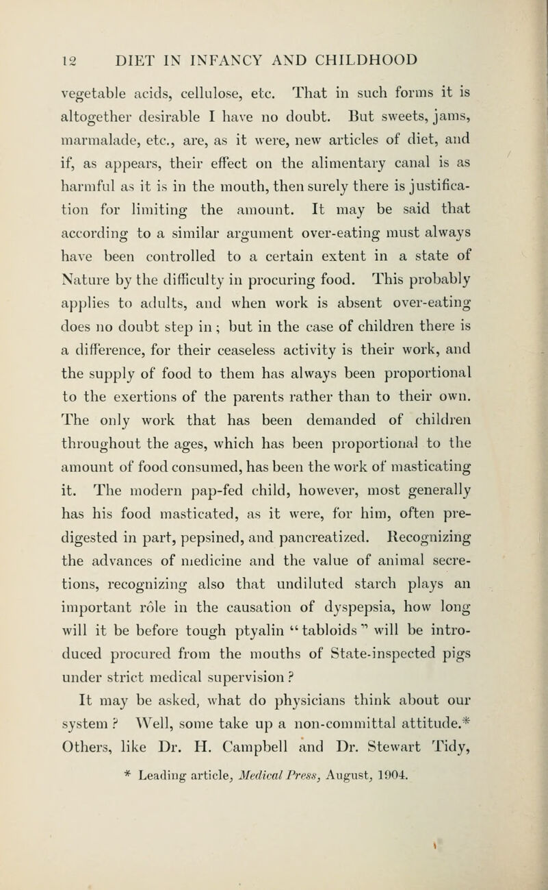 vegetable acids, cellulose, etc. That in such forms it is altogether desirable I have no doubt. But sweets, jams, marmalade, etc., are, as it were, new articles of diet, and if, as appears, their effect on the alimentary canal is as harmful as it is in the mouth, then surely there is justifica- tion for limiting the amount. It may be said that according to a similar argument over-eating must always have been controlled to a certain extent in a state of Nature by the difficulty in procuring food. This probably applies to adults, and when work is absent over-eating does no doubt step in; but in the case of children there is a difference, for their ceaseless activity is their work, and the supply of food to them has always been proportional to the exertions of the parents rather than to their own. The only work that has been demanded of children throughout the ages, which has been proportional to the amount of food consumed, has been the work of masticating it. The modern pap-fed child, however, most generally has his food masticated, as it were, for him, often pre- digested in part, pepsined, and pancreatized. Recognizing the advances of medicine and the value of animal secre- tions, recognizing also that undiluted starch plays an important role in the causation of dyspepsia, how long will it be before tough ptyalin  tabloids'' will be intro- duced procured from the mouths of State-inspected pigs under strict medical supervision ? It may be asked, what do physicians think about our system ? Well, some take up a non-committal attitude.* Others, like Dr. H. Campbell and Dr. Stewart Tidy, * Leading article, Medical Press, August, 1904.