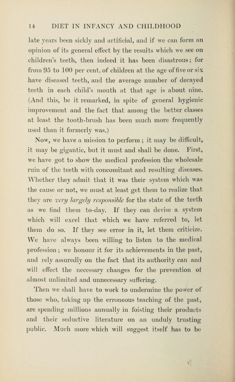 late years been sickly and ai^tificial, and if we can form an opinion of its general effect by the results which we see on children's teeth, then indeed it has been disastrous; for from 95 to 100 per cent, of children at the age of five or six have diseased teeth, and the average number of decayed teeth in each child's mouth at that age is about nine. (And this, be it remarked, in spite of general hygienic improvement and the fact that among the better classes at least the tooth-brush has been much more frequently used than it formerly was.) Now, we have a mission to perform ; it may be difficult, it may be gigantic, but it must and shall be done. First, we have got to show the medical profession the wholesale ruin of the teeth with concomitant and resulting diseases. Whether they admit that it was their system which was the cause or not, we must at least get them to realize that they are veri/ largely responsible for the state of the teeth as we find them to-day. If they can devise a system which will excel that which we have referred to, let them do so. If they see error in it, let them criticize. We have always been willing to listen to the medical profession ; we honour it for its achievements in the past, and rely assuredly on the fact that its authority can and will effect the necessai-y changes for the prevention of almost unlimited and unnecessary suffering. Then we shall have to work to undermine the power of those who, taking up the erroneous teaching of the past, are spending millions annually in foisting their products and their seductive literature on an unduly trusting public. Much more which will suggest itself has to be