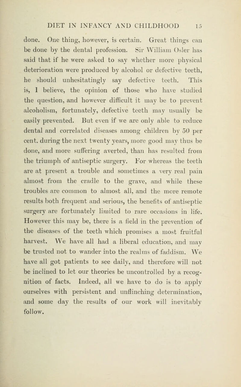 done. One thing, lio\vevei', is certain. Great things can be done by the dental profession. Sir William Osier has said that if he were asked to say whether more physical deterioration were produced by alcohol or defective teeth, he should unhesitatingly say defective teeth. This is, 1 believe, the opinion of those who have studied the question, and however difficult it may be to prevent alcoholism, fortunately, defective teeth mav usually be easily prevented. But even if we are only able to reduce dental and correlated diseases among children by 50 per cent, during the next twenty years, more good may thus be done, and more suffering averted, than has resulted from the triumph of antiseptic surgery. For whereas the teeth are at present a trouble and sometimes a ^erv real pain almost from the cradle to the grave, and while these troubles are common to almost all, and the more remote results both frequent and serious, the benefits of antiseptic surgery are fortunately limited to rare occasions in life. However this may be, there is a field in the prevention of the diseases of the teeth which promises a most fruitful harvest. We have all had a liberal education, and may be trusted not to wander into the realms of faddism. We have all got patients to see daily, and therefore will not be inclined to let our theories be uncontrolled bv a recos:- nition of facts. Indeed, all we have to do is to apply ourselves with persistent and unflinching determination, and some day the results of our work will inevitably follow.
