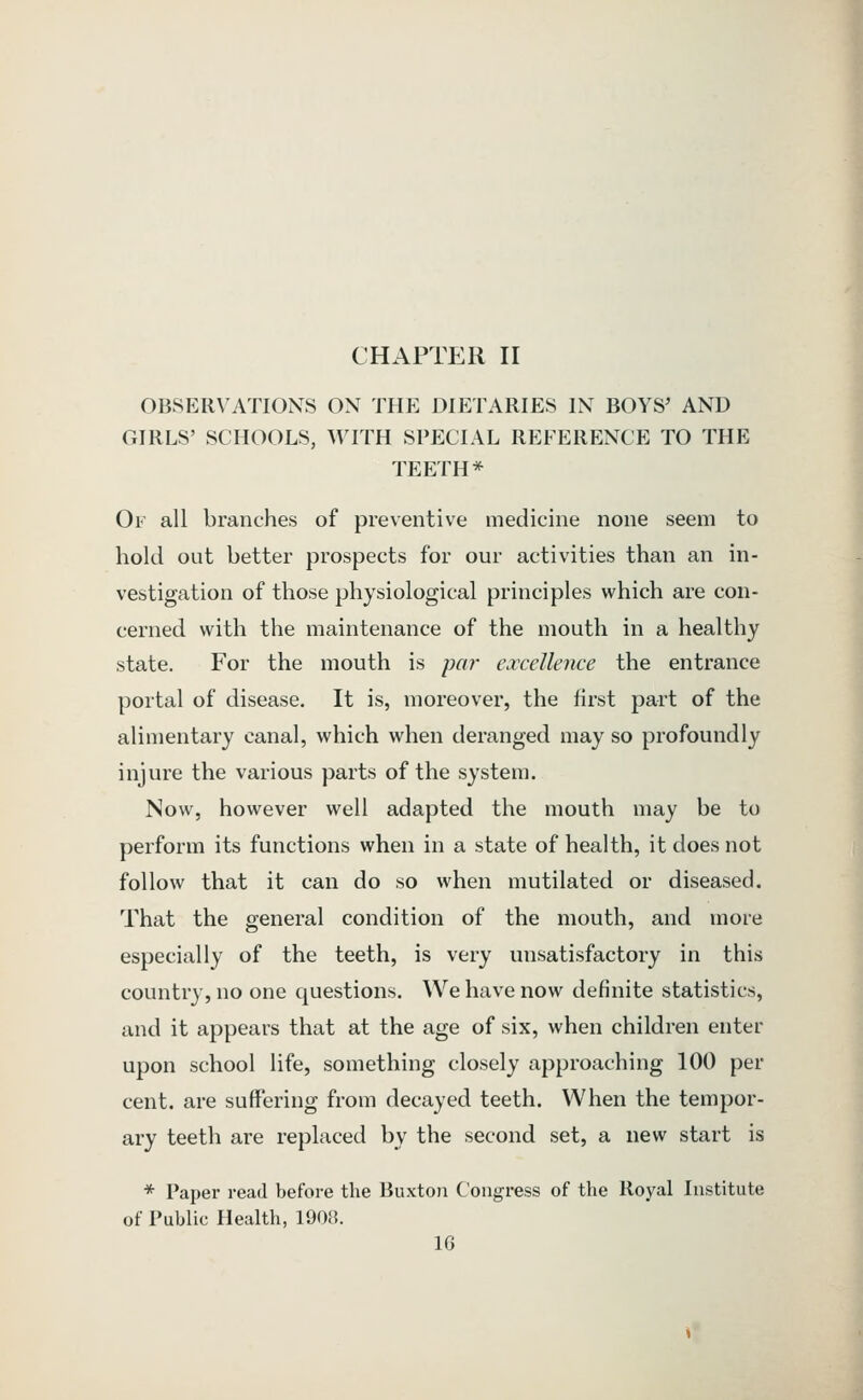 CHAPTf:R II OBSERVATIONS ON THE DIETARIES IN BOYS' AND GIRLS' SCHOOLS, WITH SPECIAL REFERENCE TO THE TEETH* Of all branches of preventive medicine none seem to hold out better prospects for our activities than an in- vestigation of those physiological principles which are con- cerned with the maintenance of the mouth in a healthy state. For the mouth is pa?' excellence the entrance portal of disease. It is, moreover, the first part of the alimentary canal, which when deranged may so profoundly injure the various parts of the system. Now, however well adapted the mouth may be to perform its functions when in a state of health, it does not follow that it can do so when mutilated or diseased. That the general condition of the mouth, and more especially of the teeth, is very unsatisfactory in this country, no one questions. ^Ve have now definite statistics, and it appears that at the age of six, when children enter upon school life, something closely approaching 100 per cent, are suffering from decayed teeth. When the tempor- ary teeth are replaced by the second set, a new start is * Paper read before the Buxton Congress of the Royal Institute of Public Health, 1908.