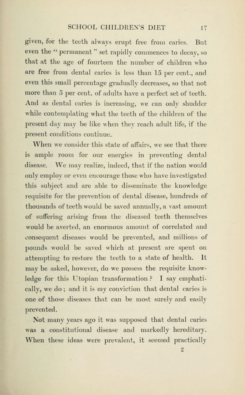 given, for the teeth always erupt free from caries. But even the  permanent  set rapidly commences to decay, so that at the age of fourteen the number of children who are free from dental caries is less than 15 per cent., and even this small percentage gradually decreases, so that not more than 5 per cent, of adults have a perfect set of teeth. And as dental caries is increasing, we can only shudder while contemjilating what the teeth of the children of the present day may be like when they reach adult life, if the present conditions continue. When we consider this state of affairs, we see that there is ample room for our energies in preventing dental disease. We may realize, indeed, that if the nation would only employ or even encourage those who have investigated this subject and are able to disseminate the knowledge requisite for the prevention of dental disease, hundreds of thousands of teeth would be saved annually, a vast amount of suffering arising from the diseased teeth themselves would be averted, an enormous amount of correlated and consequent diseases would be prevented, and millions of pounds would be saved which at present are spent on attempting to restore the teeth to a state of health. It may be asked, however, do we possess the requisite know- ledge for this LTtopian transformation ? I say emphati- cally, we do ; and it is my conviction that dental caries is one of those diseases that can be most surely and easily prevented. Not many years ago it was supposed that dental caries was a constitutional disease and markedly hereditary. When these ideas were prevalent, it seemed practically 2