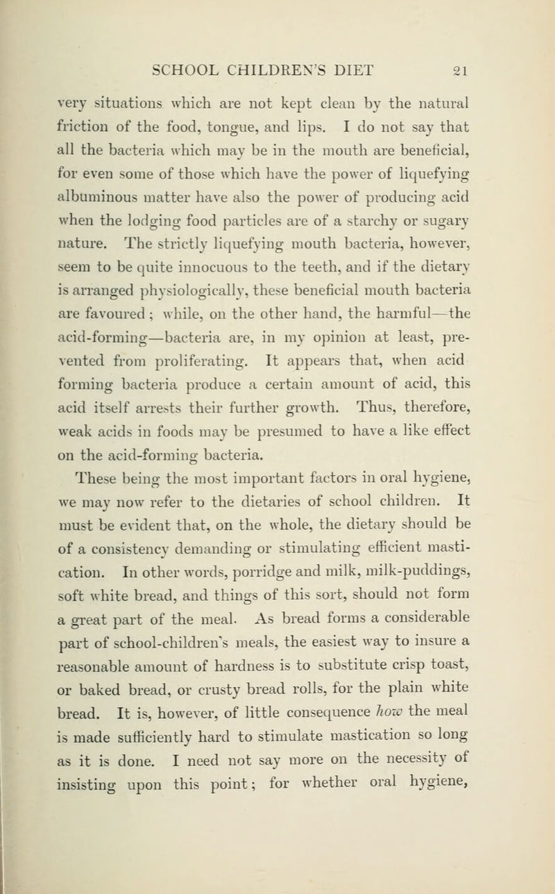 very situations which are not kept clean by the natural friction of the food, tongue, and lips, I do not say that all the bacteria which may be in the mouth are beneficial, for even some of those which have the power of liquefying albuminous matter have also the power of producing acid when the lodging food particles are of a starchy or sugary nature. The strictly liquefying mouth bacteria, however, seem to be quite innocuous to the teeth, and if the dietary is arranged physiologicallv, these beneficial mouth bacteria are favoured ; while, on the other hand, the harmful—the acid-forming—bacteria are, in my opinion at least, pre- vented from proliferating. It appears that, when acid forming bacteria produce a certain amount of acid, this acid itself arrests their further growth. Thus, therefore, weak acids in foods may be presumed to have a like effect on the acid-forming bacteria. These being the most important factors in oral hygiene, we may now refer to the dietaries of school children. It must be evident that, on the whole, the dietary should be of a consistency demanding or stimulating efficient masti- cation. In other words, porridge and milk, milk-puddings, soft white bread, and things of this sort, should not form a great part of the meal. As bread forms a considerable part of school-children's meals, the easiest way to insure a reasonable amount of hardness is to substitute crisp toast, or baked bread, or crusty bread rolls, for the plain white bread. It is, however, of little consequence hozc the meal is made sufficiently hard to stimulate mastication so long as it is done. I need not say more on the necessity of insisting upon this point; for whether oral hygiene,